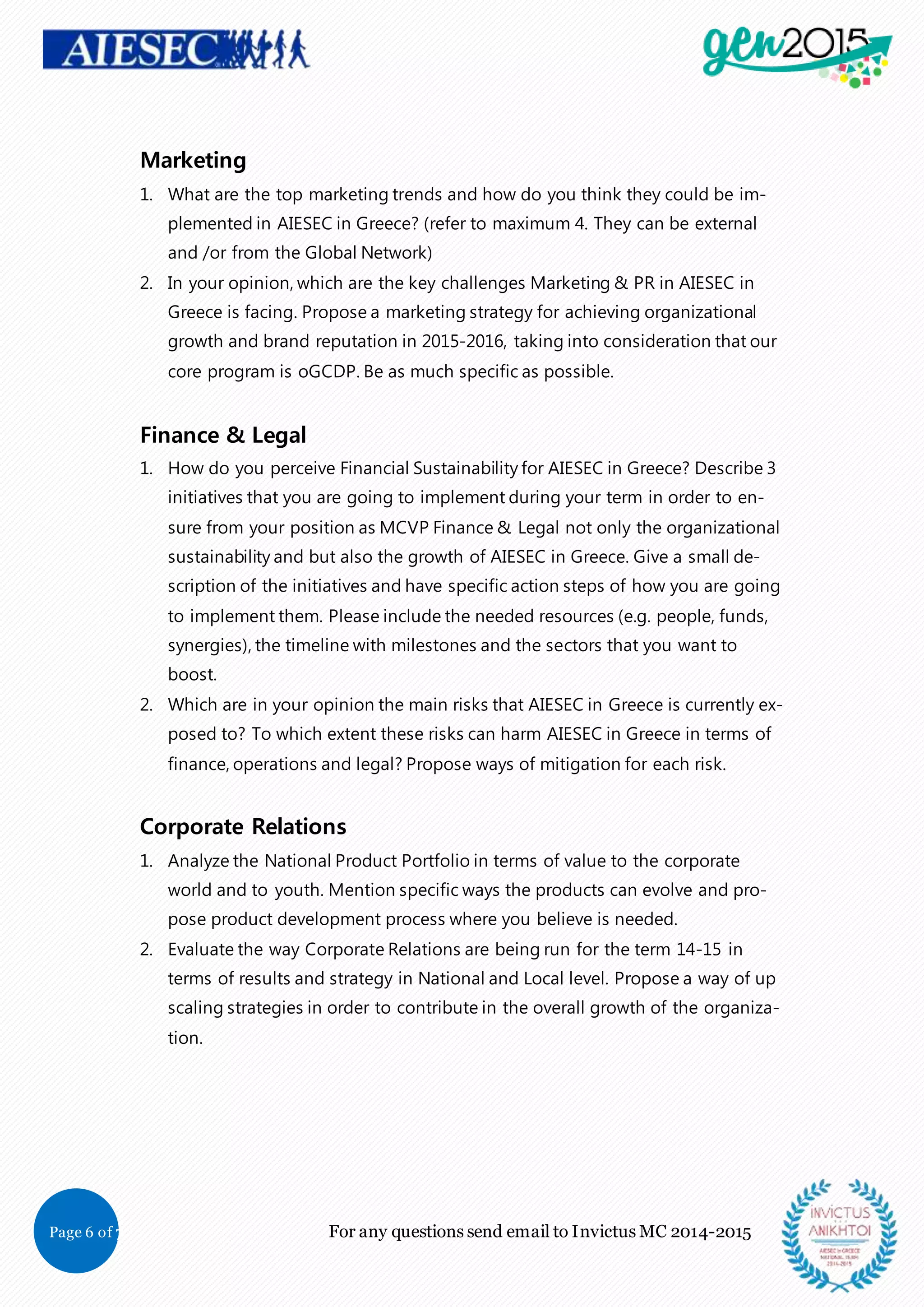 Page 6 of 7 For any questions send email to Invictus MC 2014-2015
Marketing
1. What are the top marketing trends and how do you think they could be im-
plemented in AIESEC in Greece? (refer to maximum 4. They can be external
and /or from the Global Network)
2. In your opinion, which are the key challenges Marketing & PR in AIESEC in
Greece is facing. Propose a marketing strategy for achieving organizational
growth and brand reputation in 2015-2016, taking into consideration that our
core program is oGCDP. Be as much specific as possible.
Finance & Legal
1. How do you perceive Financial Sustainability for AIESEC in Greece? Describe 3
initiatives that you are going to implement during your term in order to en-
sure from your position as MCVP Finance & Legal not only the organizational
sustainability and but also the growth of AIESEC in Greece. Give a small de-
scription of the initiatives and have specific action steps of how you are going
to implement them. Please include the needed resources (e.g. people, funds,
synergies), the timeline with milestones and the sectors that you want to
boost.
2. Which are in your opinion the main risks that AIESEC in Greece is currently ex-
posed to? To which extent these risks can harm AIESEC in Greece in terms of
finance, operations and legal? Propose ways of mitigation for each risk.
Corporate Relations
1. Analyze the National Product Portfolio in terms of value to the corporate
world and to youth. Mention specific ways the products can evolve and pro-
pose product development process where you believe is needed.
2. Evaluate the way Corporate Relations are being run for the term 14-15 in
terms of results and strategy in National and Local level. Propose a way of up
scaling strategies in order to contribute in the overall growth of the organiza-
tion.
 