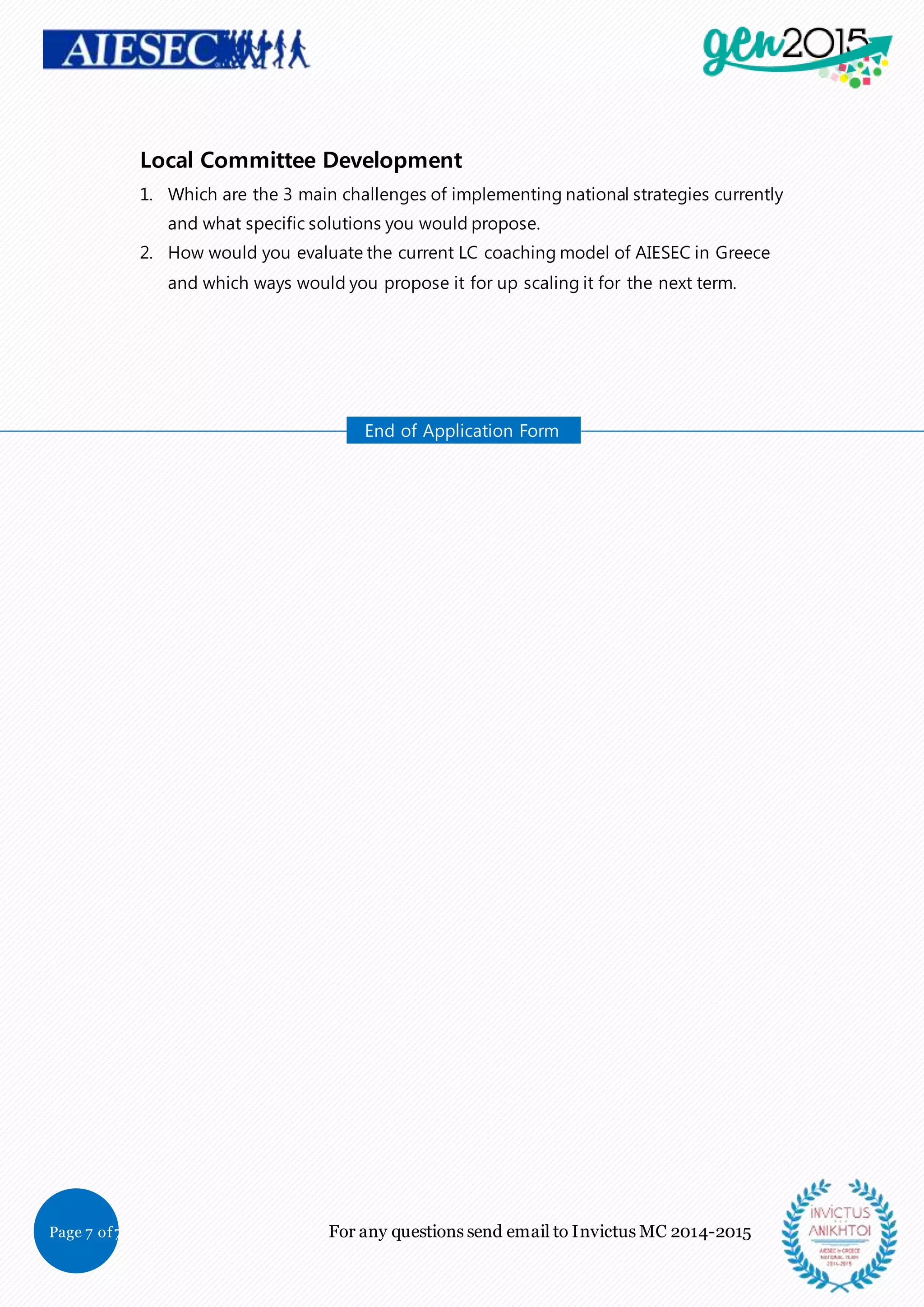 Page 7 of7 For any questions send email to Invictus MC 2014-2015
Local Committee Development
1. Which are the 3 main challenges of implementing national strategies currently
and what specific solutions you would propose.
2. How would you evaluate the current LC coaching model of AIESEC in Greece
and which ways would you propose it for up scaling it for the next term.
End of Application Form
 