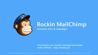 Rockin MailChimp
Accounts, lists, & campaigns
Presented by your friendly marketing technologist 
Joshua McNary · http://mcnary.me
The MailChimp name, logos, icons, & terms/info all belong to MailChimp not me. I make no claims; other than I think MailChimp is pretty sweet.
 
