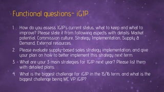 Functional questions- iGIP
1. How do you assess IGIP’s current status, what to keep and what to
improve? Please state it from following aspects with details: Market
potential, Commission culture, Strategy Implementation, Supply &
Demand, External resources.
2. Please evaluate supply-based sales strategy implementation, and give
your plan on how to better implement this strategy next term.
3. What are your 3 main strategies for IGIP next year? Please list them
with detailed plans.
4. What is the biggest challenge for iGIP in the 15/16 term, and what is the
biggest challenge being MC VP iGIP?
 