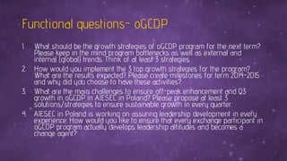 Functional questions- oGCDP
1. What should be the growth strategies of oGCDP program for the next term?
Please keep in the mind program bottlenecks as well as external and
internal (global) trends. Think of at least 3 strategies.
2. How would you implement the 3 top growth strategies for the program?
What are the results expected? Please create milestones for term 2014-2015
and why did you choose to have these activities?
3. What are the main challenges to ensure off-peak enhancement and Q3
growth in oGCDP in AIESEC in Poland? Please propose at least 3
solutions/strategies to ensure sustainable growth in every quarter.
4. AIESEC in Poland is working on assuring leadership development in every
experience. How would you like to ensure that every exchange participant in
oGCDP program actually develops leadership attitudes and becomes a
change agent?
 