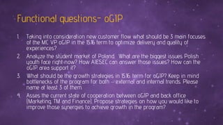 Functional questions- oGIP
1. Taking into consideration new customer flow what should be 3 main focuses
of the MC VP oGIP in the 15.16 term to optimize delivery and quality of
experiences?
2. Analyze the student market of Poland. What are the biggest issues Polish
youth face right now? How AIESEC can answer those issues? How can the
oGIP area support it?
3. What should be the growth strategies in 15.16. term for oGIP? Keep in mind
bottlenecks of the program for both – external and internal trends. Please
name at least 3 of them.
4. Asses the current state of cooperation between oGIP and back office
(Marketing, TM and Finance). Propose strategies on how you would like to
improve those synergies to achieve growth in the program?
 