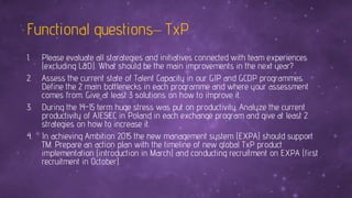 Functional questions– TxP
1. Please evaluate all starategies and initiatives connected with team experiences
(excluding L&D). What should be the main improvements in the next year?
2. Assess the current state of Talent Capacity in our GIP and GCDP programmes.
Define the 2 main bottlenecks in each programme and where your assessment
comes from. Give at least 3 solutions on how to improve it.
3. During the 14-15 term huge stress was put on productivity. Analyze the current
productivity of AIESEC in Poland in each exchange program and give at least 2
strategies on how to increase it.
4. In achieving Ambition 2015 the new management system (EXPA) should support
TM. Prepare an action plan with the timeline of new global TxP product
implementation (introduction in March) and conducting recruitment on EXPA (first
recruitment in October).
 