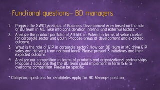 Functional questions– BD managers
1. Prepare the SWOT analysis of Business Development area based on the role
of BD team in MC. Take into consideration internal and external factors. *
2. Analyze the product portfolio of AIESEC in Poland in terms of value created
for corporate sector and youth. Propose areas of development and expected
outcome. *
3. What is the role of GIP in corporate sector? How can BD team in MC drive GIP
sales and delivery from national level? Please present 3 initiatives and their
expected outcome.
4. Analyze our competition in terms of products and organizational partnerships.
Propose 3 solutions that the BD team could implement in term 15.16 to
overcome competition. Please be specific.
* Obligatory questions for candidates apply for BD Manager position.
 