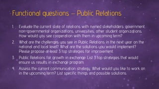 Functional questions – Public Relations
1. Evaluate the current state of relations with named stakeholders: government,
non-governmental organizations, universities, other student organizations.
How would you see cooperation with them in upcoming term?
2. What are the challenges you see in Public Relations in the next year on the
national and local level? What are the solutions you would implement?
Please propose at least 3 top strategies for improvement.
3. Public Relations for growth in exchange: List 3 top strategies that would
ensure us results in exchange program.
4. Assess the current communication strategy. What would you like to work on
in the upcoming term? List specific things and possible solutions.
 
