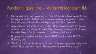Functional questions – Marketing Manager- IM
1. Please describe your experience in the Information Management area,
listing your skills, abilities and successes within your previous roles.
How do your skills and knowledge support ELD programs?
2. Asses the current state of Information Management in AIESEC Poland,
at both Local and National Levels, then, from your own point of view,
list what (key actions) is needed to reach an ideal state.
3. Propose 3 innovative solutions from IM/IT area to make AIESEC in
Poland grow.
4. What are the main bottlenecks of back office and synergies with front
office? How can Information Management answer those issues?
 