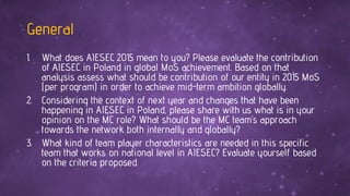 General
1. What does AIESEC 2015 mean to you? Please evaluate the contribution
of AIESEC in Poland in global MoS achievement. Based on that
analysis assess what should be contribution of our entity in 2015 MoS
(per program) in order to achieve mid-term ambition globally.
2. Considering the context of next year and changes that have been
happening in AIESEC in Poland, please share with us what is in your
opinion on the MC role? What should be the MC team’s approach
towards the network both internally and globally?
3. What kind of team player characteristics are needed in this specific
team that works on national level in AIESEC? Evaluate yourself based
on the criteria proposed.
 