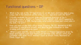 Functional questions - OP
1. What is the role of the VP Operations on an MC team and how does it play
a key role in the direction of the entity in co – operation with the MCP?
2. Critically evaluate the current state and proposed direction of the 4
exchange areas of AIESEC in Poland (iGCDP, oGCDP, iGIP, oGIP) keeping in
mind the context of 2015. Numerically, what potential does each area have in
the 2015 / 16 term?
3. How can each of the back office areas (Finance, TM, OD, Marketing & BD)
contribute to operational growth and describe one innovation or new
strategy with each synergy point.
4. What is your one BIG idea to make AIESEC in Poland Operations grow by
leaps and bounds such that Poland can become a BIG AIESEC entity that
competes with other HUGE entities? (such as Brazil, India, Mainland of
China, Egypt, etc.)
 