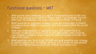 Functional questions - MKT
1. What are the main challenges you see for the Marketing area for the next
term at the national and local level? Please select 3 top strategies that will
both cover the challenges and boost ELD growth in AIESEC in Poland.
2. What would be the proposed strategy to grow our online reach in Poland
considering Social Media? Connected to that, how would it affect the current
strategy?
3. Make one simple analysis of applicants in any ORS system (local or
national), divided by program (GCDP or GIP) and explain what would be
your strategy to smartly convert them into ELD participants (consider OGX
side in this case)
4. What would be your focus as MC VP MKT and what would be your strategy
to coach/support Local Committees. Be brief, with 3 points of improvement
in LCs, considering maturity (start-ups, medium and mature LCs)
 