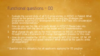Functional questions - OD
1. Evaluate the current state of all ELD programmes in AIESEC in Poland. What
should be the general direction of the corner and key strategies per
programme assuring ELD development in term 15.16? Take into consideration
global recommendations.*
2. How do you see the role of Growth Model in AIESEC? Please take into
consideration both the design of the model and it’s implementation.
3. What change do you see as the most important for AIESEC in Poland to go
through? Draw a framework of change management process for this case.
4. How do you imagine the VP OD’s role towards MCP, ELD corner, VP IM, VP
Marketing, national and global network? What should be the specific areas
of cooperation?
* Question no. 1 is obligatory for all applicants applying for OD position
 
