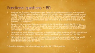 Functional questions - BD
1. Analyze the Business Development area. Take into consideration account management
and MC products (sales & delivery). Choose and explain 3 key strategies for your term as
VP BD. Please be specific on why is that a priority, how is it going to happen and what
are the expected outcomes of the actions you set. Basing on that how do you see the
evolution of the Business Development area in the term 15.16 on national and local level
towards ELD programs? *
2. Based on the strategies that you proposed in the 1st question, design the BD corner
structure on the MC team and point out the main role of each person including MCVP BD.
How will you manage such a team? How do you see your daily work as a corner leader
and member of Management Team?
3. What are the most developing sectors in Poland right now? How can AIESEC capitalize on
that in terms of new sales? Please be specific and base your answer on real data.
4. What is the most important part of account management according to you? How would
you conduct, track and manage account management on national level? Take into
consideration the whole BD corner.
* Question obligatory for all candidates apply for MC VP BD position
 