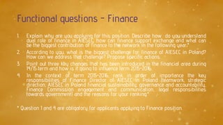 Functional questions - Finance
1. Explain why are you applying for this position. Describe how do you understand
dual role of finance in AIESEC, how can finance support exchange and what can
be the biggest contribution of finance to the network in the following year.*
2. According to you, what is the biggest challenge for finance of AIESEC in Poland?
How can we address that challenge? Propose specific actions.
3. Point out three key changes that has been introduced in the financial area during
14/15 term and how is it going to influence term 2015-2016.
4. In the context of term 2015-2016, rank in order of importance the key
responsibilities of Finance Director of AIESEC in Poland (teamwork, strategic
direction, AIESEC in Poland financial sustainability, governance and accountability,
Finance Commission engagement and communication, legal responsibilities
towards government) and the reasons for your ranking.*
* Question 1 and 4 are obligatory for applicants applying to Finance position.
 