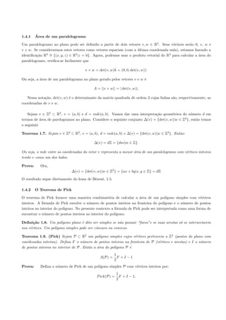 1.4.1    ´
         Area de um paralelogramo

Um paralelogramo no plano pode ser deﬁnido a partir de dois vetores v, w ∈ R2 . Seus v´rtices ser˜o 0, v, w e
                                                                                        e         a
v + w. Se considerarmos estes vetores como vetores espaciais (com a ultima coordenada nula), estamos fazendo a
                                                                    ´
              2 ∼
identiﬁca¸˜o R = {(x, y, z) ∈ R |z = 0}. Agora, podemos usar o produto vetorial do R3 para calcular a ´rea do
         ca                     3
                                                                                                       a
paralelogramo, veriﬁca-se facilmente que

                                                       ˆ
                                      v × w = det(v, w)k = (0, 0, det(v, w)).

Ou seja, a ´rea de um paralelogramo no plano gerado pelos vetores v e w ´
           a                                                            e

                                           A = ||v × w|| = | det(v, w)|.

   Nessa nota¸ao, det(v, w) ´ o determinante da matriz quadrada de ordem 2 cujas linhas s˜o, respectivamente, as
             c˜             e                                                            a
coordenadas de v e w.

    Sejam v ∈ Z2 ⊂ R2 , v = (a, b) e d = mdc(a, b). Vamos dar uma interpreta¸˜o geom´trica do n´mero d em
                                                                             ca        e          u
                                                                                              2
termos de ´rea de parelogramos no plano. Considere o seguinte conjunto ∆(v) = {det(v, w)|w ∈ Z }, ent˜o temos
           a                                                                                         a
o seguinte

Teorema 1.7. Sejam v ∈ Z2 ⊂ R2 , v = (a, b), d = mdc(a, b) e ∆(v) = {det(v, w)|w ∈ Z2 }. Ent˜o:
                                                                                            a

                                           ∆(v) = dZ = {dm|m ∈ Z}.

Ou seja, o mdc entre as coordenadas do vetor v representa a menor ´rea de um paralelogramo com v´rtices inteiros
                                                                  a                             e
tendo v como um dos lados.

Prova:     Ora,
                              ∆(v) = {det(v, w)|w ∈ Z2 } = {ax + by|x, y ∈ Z} = dZ

O resultado segue diretamente do lema de B`zout, 1.5.
                                          e

1.4.2    O Teorema de Pick

O teorema de Pick fornece uma maneira combinat´ria de calcular a ´rea de um pol´
                                                     o                  a               ıgono simples com v´rtices
                                                                                                           e
inteiros. A f´rmula de Pick envolve o n´mero de pontos inteiros na fronteira do pol´
              o                          u                                             ıgono e o n´mero de pontos
                                                                                                  u
inteiros no interior do pol´
                           ıgono. No presente contexto a f´rmula de Pick pode ser interpretada como uma forma de
                                                          o
encontrar o n´mero de pontos inteiros no interior do pol´
               u                                          ıgono.

Deﬁni¸˜o 1.8. Um pol´
       ca              ıgono plano ´ dito ser simples se n˜o possuir “furos”e se suas arestas s´ se intersectarem
                                    e                     a                                    o
nos v´rtices. Um pol´
     e              ıgono simples pode ser cˆncavo ou convexo.
                                            o

Teorema 1.9. (Pick) Sejam P ⊂ R2 um pol´       ıgono simples cujos v´rtices pertencem a Z2 (pontos do plano com
                                                                    e
coordenadas inteiras). Deﬁna F o n´mero de pontos inteiros na fronteira de P (v´rtices e arestas) e I o n´mero
                                     u                                             e                      u
de pontos inteiros no interior de P. Ent˜o a ´rea do pol´
                                        a    a          ıgono P ´e
                                                        1
                                               A(P) =     F +I −1
                                                        2
Prova:     Deﬁna o n´mero de Pick de um pol´
                    u                      ıgono simples P com v´rtices inteiros por:
                                                                e
                                                          1
                                             P ick(P) =     F + I − 1.
                                                          2
 