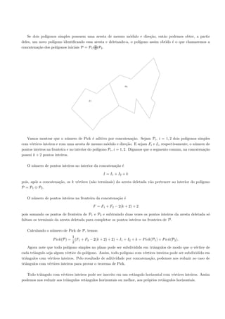 Se dois pol´
              ıgonos simples possuem uma aresta de mesmo m´dulo e dire¸˜o, ent˜o podemos obter, a partir
                                                               o           ca      a
deles, um novo pol´
                  ıgono identiﬁcando essa aresta e deletando-a, o pol´
                                                                     ıgono assim obtido ´ o que chamaremos a
                                                                                        e
concatena¸˜o dos pol´
         ca         ıgonos iniciais P = P1 P2 .




                                                                P2




                                         P1




   Vamos mostrar que o n´mero de Pick ´ aditivo por concatena¸˜o. Sejam Pi , i = 1, 2 dois pol´
                             u                e                         ca                           ıgonos simples
com v´rtices inteiros e com uma aresta de mesmo m´dulo e dire¸˜o. E sejam Fi e Ii , respectivamente, o n´mero de
      e                                               o              ca                                    u
pontos inteiros na fronteira e no interior do pol´
                                                 ıgono Pi , i = 1, 2. Digamos que o segmento comum, na concatena¸˜o
                                                                                                                ca
possui k + 2 pontos inteiros.

   O n´mero de pontos inteiros no interior da concatena¸˜o ´
      u                                                ca e

                                                   I = I1 + I2 + k

pois, ap´s a concatena¸˜o, os k v´rtices (n˜o terminais) da aresta deletada v˜o pertencer ao interior do pol´
        o             ca         e         a                                 a                              ıgono
P = P1 ⊕ P2 .

   O n´mero de pontos inteiros na fronteira da concatena¸˜o ´
      u                                                 ca e

                                              F = F1 + F2 − 2(k + 2) + 2

pois somando os pontos de fronteira de P1 e P2 e subtraindo duas vezes os pontos inteiros da aresta deletada s´
                                                                                                              o
faltam os terminais da aresta deletada para completar os pontos inteiros na fronteira de P.

   Calculando o n´mero de Pick de P, temos:
                 u
                                1
                   P ick(P) =     (F1 + F2 − 2(k + 2) + 2) + I1 + I2 + k = P ick(P1 ) + P ick(P2 ).
                                2
    Agora note que todo pol´ ıgono simples no plano pode ser subdividido em triˆngulos de modo que o v´rtice de
                                                                                  a                        e
cada triˆngulo seja algum v´rtice do pol´
        a                   e            ıgono. Assim, todo pol´ıgono com v´rtices inteiros pode ser subdividido em
                                                                            e
triˆngulos com v´rtices inteiros. Pelo resultado de aditividade por concatena¸˜o, podemos nos reduzir ao caso de
   a             e                                                             ca
triˆngulos com v´rtices inteiros para provar o teorema de Pick.
   a             e

   Todo triˆngulo com v´rtices inteiros pode ser inscrito em um retˆngulo horizontal com v´rtices inteiros. Assim
           a            e                                          a                       e
podemos nos reduzir aos triˆngulos retˆngulos horizontais ou melhor, aos pr´prios retˆngulos horizontais.
                           a          a                                    o         a
 