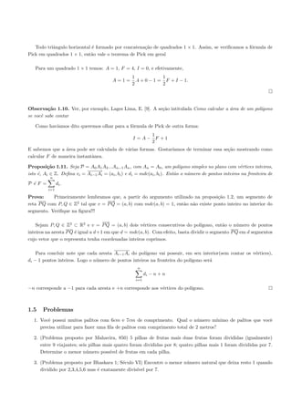 Todo triˆngulo horizontal ´ formado por concatena¸˜o de quadrados 1 × 1. Assim, se veriﬁcamos a f´rmula de
           a                 e                       ca                                             o
Pick em quadrados 1 × 1, ent˜o vale o teorema de Pick em geral
                            a

   Para um quadrado 1 × 1 temos: A = 1, F = 4, I = 0, e efetivamente,
                                                   1             1
                                         A=1=        .4 + 0 − 1 = F + I − 1.
                                                   2             2




Observa¸˜o 1.10. Ver, por exemplo, Lages Lima, E. [9]. A se¸˜o intitulada Como calcular a ´rea de um pol´
         ca                                                ca                             a             ıgono
se vocˆ sabe contar
      e

   Como hav´
           ıamos dito queremos olhar para a f´rmula de Pick de outra forma:
                                             o
                                                        1
                                                   I =A− F +1
                                                        2
E sabemos que a ´rea pode ser calculada de v´rias formas. Gostar´
                 a                          a                   ıamos de terminar essa se¸˜o mostrando como
                                                                                         ca
calcular F de maneira instantˆnea.
                             a

Proposi¸˜o 1.11. Seja P = A0 A1 A2 ...An−1 An , com An = A0 , um pol´
         ca                                                                ıgono simples no plano com v´rtices inteiros,
                                                                                                       e
                           −−→
                            −−
isto ´, Ai ∈ Z. Deﬁna vi = Ai−1 Ai = (ai , bi ) e di = mdc(ai , bi ). Ent˜o o n´mero de pontos inteiros na fronteira de
     e                                                                   a     u
          n
P ´F =
  e            di .
         i=1

Prova:     Primeiramente lembramos que, a partir do argumento utilizado na proposi¸˜o 1.2, um segmento de
                                                                                      ca
                                   −
                                   −→
reta P Q com P, Q ∈ Z2 tal que v = P Q = (a, b) com mdc(a, b) = 1, ent˜o n˜o existe ponto inteiro no interior do
                                                                      a a
segmento. Veriﬁque na ﬁgura!!!

                                    −
                                    −→
    Sejam P, Q ∈ Z2 ⊂ R2 e v = P Q = (a, b) dois v´rtices consecutivos do pol´
                                                     e                            ıgono, ent˜o o n´mero de pontos
                                                                                            a     u
inteiros na aresta P Q ´ igual a d+1 em que d = mdc(a, b). Com efeito, basta dividir o segmento P Q em d segmentos
                       e
cujo vetor que o representa tenha coordenadas inteiros coprimos.

    Para concluir note que cada aresta Ai−1 Ai do pol´ıgono vai possuir, em seu interior(sem contar os v´rtices),
                                                                                                        e
di − 1 pontos inteiros. Logo o n´mero de pontos inteiros na fronteira do pol´
                                u                                           ıgono ser´
                                                                                     a
                                                     n
                                                          di − n + n
                                                    i=1

−n corresponde a −1 para cada aresta e +n corresponde aos v´rtices do pol´
                                                           e             ıgono.



1.5    Problemas
  1. Vocˆ possui muitos palitos com 6cm e 7cm de comprimento. Qual o n´mero m´
         e                                                                   u        ınimo de palitos que vocˆ
                                                                                                              e
     precisa utilizar para fazer uma ﬁla de palitos com comprimento total de 2 metros?

  2. (Problema proposto por Mahavira, 850) 5 pilhas de frutas mais duas frutas foram divididas (igualmente)
     entre 9 viajantes; seis pilhas mais quatro foram divididas por 8; quatro pilhas mais 1 foram divididas por 7.
     Determine o menor n´mero poss´ de frutas em cada pilha.
                            u          ıvel

  3. (Problema proposto por Bhaskara 1; S´culo VI) Encontre o menor n´mero natural que deixa resto 1 quando
                                           e                         u
     dividido por 2,3,4,5,6 mas ´ exatamente divis´ por 7.
                                e                 ıvel
 