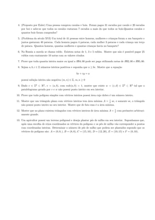 4. (Proposto por Euler) Uma pessoa comprou cavalos e bois. Foram pagos 31 escudos por cavalo e 20 escudos
    por boi e sabe-se que todos os cavalos custaram 7 escudos a mais do que todos os bois.Quantos cavalos e
    quantos bois foram comprados?

 5. (Problema do s´culo XVI) Um total de 41 pessoas entre homens, mulheres e crian¸as foram a um banquete e
                   e                                                              c
    juntos gastaram 40 patacas. Cada homem pagou 4 patacas, cada mulher 3 patacas e cada crian¸a um ter¸o
                                                                                                c        c
    de pataca. Quantos homens, quantas mulheres e quantas crian¸as havia no banquete?
                                                               c

 6. Na Russia a moeda se chama rublo. Existem notas de 1, 3 e 5 rublos. Mostre que n˜o ´ poss´ pagar 25
                                                                                    a e      ıvel
    rublos com exatamente 10 notas com os valores citados.

 7. Prove que toda quantia inteira maior ou igual a R$4, 00 pode ser paga utilizando notas de R$2, 00 e R$5, 00.

 8. Sejam a, b, c ∈ Z n´meros inteiros positivos e suponha que a ≥ bc. Mostre que a equa¸˜o
                       u                                                                ca

                                                    bx + cy = a

    possui solu¸˜o inteira n˜o negativa (m, n) ∈ Z, m, n ≥ 0
               ca           a

 9. Dado v ∈ Z2 ⊂ R2 , v = (a, b), com mdc(a, b) = 1, mostre que existe w = (c, d) ∈ Z2 ⊂ R2 tal que o
    paralelogramo gerado por v e w n˜o possui ponto inteiro em seu interior.
                                    a

10. Prove que todo pol´
                      ıgono simples com v´rtices inteiros possui ´rea cujo dobro ´ um n´mero inteiro.
                                         e                       a               e     u

11. Mostre que um triˆngulo plano com v´rtices inteiros tem ´rea m´
                      a                    e                   a      ınima A = 1 se, e somente se, o triˆngulo
                                                                                  2                      a
    n˜o possui ponto inteiro no seu interior. Mostre que de fato essa ´ a ´rea m´
     a                                                                e a       ınima.
                                                                                      1
12. Mostre que no plano existem triˆngulos com v´rtices inteiros de ´rea m´
                                   a            e                   a     ınima A =   2   com per´
                                                                                                 ımetro arbitrari-
    amente grande.

13. Um agricultor possui um terreno poligonal e deseja plantar p´s de milho em seu interior. Suponhamos que,
                                                                     e
    ap´s uma escolha de eixos coordenados os v´rtices do pol´
       o                                          e             ıgono e os p´s de milho v˜o corresponder a pontos
                                                                            e             a
    com coordenadas inteiras. Determinar o n´mero de p´s de milho que podem ser plantados supondo que os
                                                u           e
    v´rtices do pol´
     e             ıgono s˜o: A = (0, 0, ), B = (8, 0), C = (15, 10), D = (12, 20), E = (10, 15) e F = (0, 10).
                          a
 