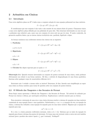 2     Aritm´tica em Cˆnicas
           e         o
2.1     Introdu¸˜o
               ca
Uma curva alg´brica plana em R2 ´ dada como o conjunto solu¸˜o de uma equa¸˜o polinomial em duas vari´veis.
             e                  e                          ca             ca                         a

                                           C = {(x, y) ∈ R2 | f (x, y) = 0}

   E consideramos que esse conjunto ´ n˜o vazio e n˜o consiste de um n´mero ﬁnito de pontos. Chamamos cˆnica
                                       e a            a                   u                               o
a uma curva alg´brica plana deﬁnida por um polinˆmio de grau dois. N˜o estaremos interessados no caso em que
                e                                   o                     a
o polinˆmio seja redut´
       o                                                                                      ´
                       ıvel, pois, nesse caso seu conjunto de zeros ser´ um par de retas. E muito conhecido, da
                                                                        a
geometria anal´
              ıtica b´sica, que as unicas cˆnicas irredut´
                     a              ´       o            ıveis s˜o: par´bola, hip´rbole e elipse.
                                                                a      a         e

    As formas canˆnicas com coeﬁcientes inteiros das cˆnicas s˜o as seguintes:
                 o                                    o       a

    1. Par´bolas
          a
                                             C = {(x, y) ∈ R2 | ax2 + by = 0}
      a=0eb=0

    2. Hip´rboles
          e
                                            C = {(x, y) ∈ R2 | ax2 − by 2 = c}
      a, b, c > 0

    3. Elipses
                                            C = {(x, y) ∈ R2 | ax2 + by 2 = c}
      a, b, c > 0

    4. C´
        ırculos S˜o elipses especiais para as quais a = b
                 a

                                             C = {(x, y) ∈ R2 | x2 + y 2 = r2 }

Observa¸˜o 2.1. Quando estamos interessados no conjunto de pontos racionais de uma cˆnica, ent˜o podemos
         ca                                                                            o       a
efetivamente nos reduzir ` sua forma canˆnica. De fato, o m´todo de diagonaliza¸˜o de uma forma quadr´tica
                         a                o                     e              ca                    a
funciona sobre qualquer corpo de caracter´
                                         ıstica diferente de 2.

  Entretanto n˜o ´ verdade o mesmo sobre os inteiros! Estaremos, de fato, fazendo uma simpliﬁca¸˜o ao supor
               a e                                                                             ca
uma cˆnica na forma canˆnica para tratar de quest˜es sobre seu conjunto de pontos inteiros.
     o                 o                         o


2.2     O M´todo das Tangentes e das Secantes de Fermat
           e
Nessa Se¸˜o vamos apresentar o M´todo das Tangentes e das Secantes de Fermat. Tal m´todo foi utilizado por
        ca                        e                                                    e
Fermat em cˆnicas e c´bicas, por motiva¸˜es aritm´ticas. Explicaremos o m´todo somente para as cˆnicas.
           o         u                 co        e                       e                      o

   Para encontrar a interse¸˜o de uma reta e uma cˆnica devemos resolver o sistema de equa¸˜es em duas vari´veis
                            ca                    o                                       co               a
consistindo de uma equa¸˜o linear e uma quadr´tica. Substituindo y = mx + n, a equa¸˜o da reta, na equa¸˜o da
                         ca                    a                                      ca                 ca
cˆnica, o sistema ﬁca reduzido a uma equa¸˜o do segundo grau em uma unica vari´vel. Digamos que a equa¸˜o do
 o                                        ca                          ´          a                       ca
segundo grau seja
                                                ax2 + bx + c = 0.
    Se a reta e a cˆnica possuem coeﬁcientes racionais, ent˜o a, b, c ∈ Q. Sabemos que as ra´
                   o                                         a                                  ızes da equa¸˜o do
                                                                                                             ca
segundo grau fornece abcissas dos pontos de interse¸˜o. Se temos uma raiz racional, ent˜o a outra raiz ser´ tamb´m
                                                   ca                                  a                  a     e
                                             c
racional (pois o produto das ra´ ´ igual a a , que ´ racional). Veriﬁque!!!
                               ızes e               e
 