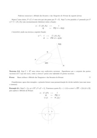 Podemos sumarizar o M´todo das Secantes e das Tangentes de Fermat da seguinte forma:
                                 e

  Sejam C uma cˆnica, P ∈ C e uma reta que n˜o passa por P = P1 . Seja ˜ a reta paralela a
                   o                               a                                            passando por P
eC∩ ˜ = {P1 , P2 } (n˜o necessariamente distintos) ent˜o a fun¸˜o:
                     a                                a       ca

                                     φ : C  {P1 , P2 } −→
                                              Q          → P Q ∩ = R(Q)

   ´ invers´
   e       ıvel, sendo sua inversa a seguinte fun¸˜o:
                                                 ca

                                         φ−1 :           −→  C  {P1 , P2 }
                                                 R       → P R ∩ C = Q(R)


                                                                         R(Q)




                                                         Q




                                    P

                                                     Q(R)
                                                                                R



Teorema 2.2. Seja C ⊂ R2 uma cˆnica com coeﬁcientes racionais. Suponhamos que o conjunto dos pontos
                                      o
racionais de C seja n˜o vazio, ent˜o a cˆnica C possui uma inﬁnidade de pontos racionais.
                     a            a     o

Prova:     Basta utilizar o M´todo das Tangentes e das Secantes de Fermat.
                             e

    Consideremos, agora dois exemplos: o primeiro fornece uma parametriza¸˜o do c´
                                                                         ca      ırculo unit´rio (sem usar senos
                                                                                            a
e cossenos).

Exemplo 2.1. Seja C = {(x, y) ∈ R2 | x2 +y 2 = 1}. Usaremos o ponto P0 = (−1, 0) e a reta = OY = {(0, t)|t ∈ R}
para aplicar o M´todo de Fermat:
                e
                                         φ : C  {P } −→
                                                  Q     → PQ ∩
                                                                  y
                                                (x, y)  → (0, x+1 )




                                                             t       y

                                                     1           x
 
