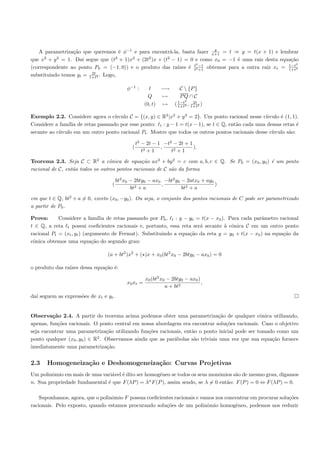 y
   A parametriza¸˜o que queremos ´ φ−1 e para encontr´-la, basta fazer x+1 = t ⇒ y = t(x + 1) e lembrar
                 ca                  e                    a
que x2 + y 2 = 1. Da´ segue que (t2 + 1)x2 + (2t2 )x + (t2 − 1) = 0 e como x0 = −1 ´ uma raiz desta equa¸˜o
                      ı                                                              e                    ca
                                                                     2                                       2
(correspondente ao ponto P0 = (−1, 0)) e o produto das ra´   ızes ´ t2 −1 obtemos para a outra raiz xt = 1−t2
                                                                  e t +1                                 1+t
                         2t
substituindo temos yt = 1+t2 . Logo,

                                             φ−1 :              −→   C  {P }
                                                         Q      →    PQ ∩ C
                                                                    1−t2    2t
                                                       (0, t)   → ( 1+t2 , 1+t2 )

Exemplo 2.2. Considere agora o c´ ırculo C = {(x, y) ∈ R2 |x2 + y 2 = 2}. Um ponto racional nesse c´
                                                                                                   ırculo ´ (1, 1).
                                                                                                          e
Considere a fam´ de retas passando por esse ponto: t : y − 1 = t(x − 1), se t ∈ Q, ent˜o cada uma dessas retas ´
                ılia                                                                  a                           e
secante ao c´
            ırculo em um outro ponto racional Pt . Mostre que todos os outros pontos racionais desse c´
                                                                                                      ırculo s˜o:
                                                                                                              a

                                                   t2 − 2t − 1 −t2 − 2t + 1
                                               (              ,             ).
                                                      t2 + 1      t2 + 1

Teorema 2.3. Seja C ⊂ R2 a cˆnica de equa¸˜o ax2 + by 2 = c com a, b, c ∈ Q. Se P0 = (x0 , y0 ) ´ um ponto
                                  o             ca                                              e
racional de C, ent˜o todos os outros pontos racionais de C s˜o da forma
                  a                                         a

                                        bt2 x0 − 2bty0 − ax0 −bt2 y0 − 2atx0 + ay0
                                   (                        ,                      )
                                               bt2 + a               bt2 + a

em que t ∈ Q, bt2 + a = 0, exceto (x0 , −y0 ). Ou seja, o conjunto dos pontos racionais de C pode ser parametrizado
a partir de P0 .

Prova:      Considere a fam´ de retas passando por P0 , t : y − y0 = t(x − x0 ). Para cada parˆmetro racional
                                ılia                                                              a
t ∈ Q, a reta t possui coeﬁcientes racionais e, portanto, essa reta ser´ secante ` cˆnica C em um outro ponto
                                                                       a         a o
racional Pt = (xt , yt ) (argumento de Fermat). Substituindo a equa¸˜o da reta y = y0 + t(x − x0 ) na equa¸˜o da
                                                                   ca                                     ca
cˆnica obtemos uma equa¸˜o do segundo grau:
 o                           ca

                                 (a + bt2 )x2 + ( )x + x0 (bt2 x0 − 2bty0 − ax0 ) = 0

o produto das ra´
                ızes dessa equa¸˜o ´:
                               ca e

                                                       x0 (bt2 x0 − 2bty0 − ax0 )
                                             x0 xt =                              ,
                                                                 a + bt2
da´ seguem as express˜es de xt e yt .
  ı                  o


Observa¸˜o 2.4. A partir do teorema acima podemos obter uma parametriza¸˜o de qualquer cˆnica utilizando,
         ca                                                                    ca               o
apenas, fun¸˜es racionais. O ponto central em nossa abordagem era encontrar solu¸˜es racionais. Caso o objetivo
           co                                                                     co
seja encontrar uma parametriza¸˜o utilizando fun¸˜es racionais, ent˜o o ponto inicial pode ser tomado como um
                                 ca               co               a
ponto qualquer (x0 , y0 ) ∈ R2 . Observamos ainda que as par´bolas s˜o triviais uma vez que sua equa¸˜o fornece
                                                            a       a                               ca
imediatamente uma parametriza¸˜o. ca


2.3    Homogeneiza¸˜o e Deshomogeneiza¸˜o: Curvas Projetivas
                  ca                  ca
Um polinˆmio em mais de uma vari´vel ´ dito ser homogˆneo se todos os seus monˆmios s˜o de mesmo grau, digamos
         o                       a e                 e                         o      a
                                                 n
n. Sua propriedade fundamental ´ que F (λP ) = λ F (P ), assim sendo, se λ = 0 ent˜o: F (P ) = 0 ⇔ F (λP ) = 0.
                               e                                                  a

    Suponhamos, agora, que o polinˆmio F possua coeﬁcientes racionais e vamos nos concentrar em procurar solu¸˜es
                                  o                                                                          co
racionais. Pelo exposto, quando estamos procurando solu¸˜es de um polinˆmio homogˆneo, podemos nos reduzir
                                                        co                o           e
 