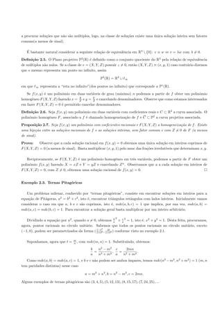 a procurar solu¸˜es que n˜o s˜o m´ltiplos, logo, na classe de solu¸˜es existe uma unica solu¸˜o inteira sem fatores
               co        a a     u                                co              ´         ca
comuns(a menos de sinal).

   ´
   E bastante natural considerar a seguinte rela¸˜o de equivalˆncia em R3  {0}: v ≡ w ⇔ v = λw com λ = 0.
                                                ca            e

Deﬁni¸˜o 2.5. O Plano projetivo P2 (R) ´ deﬁnido como o conjunto quociente do R3 pela rela¸˜o de equivalˆncia
       ca                                  e                                                       ca             e
de m´ltiplos n˜o nulos. Se a classe de v = (X, Y, Z) possuir z = 0, ent˜o (X, Y, Z) ≡ (x, y, 1) caso contr´rio dizemos
     u        a                                                        a                                  a
que o mesmo representa um ponto no inﬁnito, assim

                                                      P2 (R) = R2 ∪    ∞

em que   ∞   representa a “reta no inﬁnito”(dos pontos no inﬁnito) que corresponde a P1 (R).

   Se f (x, y) ´ um polinˆmio em duas vari´veis de grau (m´ximo) n podemos a partir de f obter um polinˆmio
               e         o                 a               a                                             o
                                   X        Y
homogˆneo F (X, Y, Z) fazendo x = Z e y = Z e cancelando denominadores. Observe que como estamos interessados
      e
em fazer F (X, Y, Z) = 0 ´ permitido cancelar denominadores.
                         e

Deﬁni¸˜o 2.6. Seja f (x, y) um polinˆmio em duas vari´veis com coeﬁcientes reais e C ⊂ R2 a curva associada. O
       ca                           o                a
polinˆmio homogˆneo F , associado a f ´ chamado homogeneiza¸˜o de f e C ⊂ P2 a curva projetiva associada.
     o         e                      e                      ca

Proposi¸˜o 2.7. Seja f (x, y) um polinˆmio com coeﬁcientes racionais e F (X, Y, Z) a homogeneiza¸˜o de f . Existe
         ca                            o                                                        ca
uma bije¸˜o entre as solu¸˜es racionais de f e as solu¸˜es inteiras, sem fator comum e com Z = 0 de F (a menos
         ca              co                           co
de sinal).

Prova:      Observe que a cada solu¸˜o racional em f (x, y) = 0 obtemos uma unica solu¸˜o em inteiros coprimos de
                                    ca                                          ´         ca
F (X, Y, Z) = 0 (a menos de sinal). Basta multiplicar (x, y, 1) pelo mmc das fra¸˜es irredut´
                                                                                co          ıveis que determinam x, y.

    Reciprocamente, se F (X, Y, Z) ´ um polinˆmio homogˆneo em trˆs vari´veis, podemos a partir de F obter um
                                   e         o         e            e     a
polinˆmio f (x, y) fazendo X = xZ e Y = yZ e cancelando Z n . Observamos que a a cada solu¸˜o em inteiros de
     o                                                                                      ca
F (X, Y, Z) = 0, com Z = 0, obtemos uma solu¸˜o racional de f (x, y) = 0.
                                              ca


Exemplo 2.3. Ternas Pitag´ricas
                         o

   Um problema milenar, conhecido por “ternas pitag´ricas”, consiste em encontrar solu¸˜es em inteiros para a
                                                         o                                  co
equa¸˜o de Pit´goras, a2 = b2 + c2 , isto ´, encontrar triˆngulos retˆngulos com lados inteiros. Inicialmente vamos
    ca        a                           e               a          a
considerar o caso em que a, b e c s˜o coprimos, isto ´, mdc(a, b, c) = 1 que implica, por sua vez, mdc(a, b) =
                                      a                  e
mdc(a, c) = mdc(b, c) = 1. Para encontrar a solu¸˜o geral basta multiplicar por um inteiro arbitr´rio.
                                                  ca                                               a

                                                                2
   Dividindo a equa¸˜o por a2 , quando a = 0, obtemos a + a 2 = 1, isto ´, x2 + y 2 = 1. Desta feita, procuramos,
                    ca                                    b    c
                                                                           e
agora, pontos racionais no c´
                            ırculo unit´rio. Sabemos que todos os pontos racionais no c´
                                       a                                                  ırculo unit´rio, exceto
                                                                                                      a
                                             1−t2    2t
(−1, 0), podem ser parametrizados da forma ( 1+t2 , 1+t2 ) conforme visto no exemplo 2.1.

                                   m
   Suponhamos, agora que t =       n,   com mdc(m, n) = 1. Substituindo, obtemos:
                                               b  n2 − m 2 c    2mn
                                                 = 2      ,  = 2     .
                                               a  n + m2 a    n + m2
                                                               ımpares, temos mdc(n2 − m2 , n2 + m2 ) = 1 (m, n
   Como mdc(a, b) = mdc(a, c) = 1, e b e c n˜o podem ser ambos ´
                                            a
tem paridades distintas) nesse caso

                                           a = m2 + n2 , b = n2 − m2 , c = 2mn.

Alguns exemplos de ternas pitag´ricas s˜o (3, 4, 5), (5, 12, 13), (8, 15, 17), (7, 24, 25), ...
                               o       a
 
