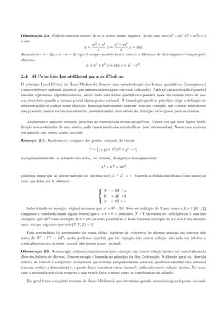 Observa¸˜o 2.8. Poderia tamb´m ocorrer de m, n serem ambos ´
        ca                   e                                     ımpares. Nesse caso mdc(n2 − m2 , n2 + m2 ) = 2
e da´
    ı
                                         m2 + n2          n2 − m 2
                                    a=            ,b =             , c = mn.
                                            2                2
Fazendo m + n = 2u e n − m = 2v (que ´ sempre poss´ pois a soma e a diferen¸a de dois ´
                                     e               ıvel                        c         ımpares ´ sempre par),
                                                                                                   e
obtemos
                                     a = u2 + v 2 , b = 2uv, c = u2 − v 2 .


2.4    O Princ´
              ıpio Local-Global para as Cˆnicas
                                         o
O princ´ıpio Local-Global, de Hasse-Minkowski, fornece uma caracteriza¸˜o das formas quadr´ticas (homogˆneas)
                                                                        ca                      a             e
com coeﬁcientes racionais (inteiros) que possuem algum ponto racional (n˜o nulo). Ap´s tal caracteriza¸˜o ´ poss´
                                                                        a             o                 ca e     ıvel
resolver o problema algoritmicamente, isto ´, dada uma forma quadr´tica ´ poss´
                                            e                       a     e     ıvel, ap´s um n´mero ﬁnito de pas-
                                                                                        o        u
sos, descobrir quando a mesma possui algum ponto racional. A formula¸˜o geral do princ´
                                                                        ca                  ıpio exige a deﬁni¸˜o de
                                                                                                              ca
n´meros p-´dicos e n˜o ´ nosso objetivo. Vamos primeiramente mostrar, com um exemplo, que existem cˆnicas que
 u          a        a e                                                                                  o
n˜o possuem pontos racionais e enunciar, posteriormente uma vers˜o do princ´
 a                                                                a           ıpio local-global para as cˆnicas.
                                                                                                          o

   Analisemos o seguinte exemplo, pr´ximo ao exemplo das ternas pitag´ricas. Vamos ver que uma ligeira modi-
                                     o                                  o
ﬁca¸˜o nos coeﬁcientes de uma cˆnica pode trazer resultados catastr´ﬁcos (mas interessantes). Nesse caso a cˆnica
   ca                          o                                   o                                        o
em quest˜o n˜o possui ponto racional.
        a a

Exemplo 2.4. Analisemos o conjunto dos pontos racionais do c´
                                                            ırculo

                                           C = {(x, y) ∈ R2 |x2 + y 2 = 3}

ou equivalentemente, as solu¸˜es n˜o nulas, em inteiros, da equa¸˜o homogeneizada:
                            co    a                             ca

                                                  X 2 + Y 2 = 3Z 2 ,

podemos supor que se houver solu¸˜o em inteiros mdc(X, Y, Z) = 1. Fazendo a divis˜o euclidiana (com resto) de
                                ca                                               a
cada um deles por 3, obtemos
                                                
                                                 X         ˜
                                                         = 3X + a
                                                
                                                  Y         ˜
                                                         = 3Y + b
                                                
                                                
                                                  Z         ˜
                                                         = 3Z + c.
   Substituindo na equa¸˜o original notamos que a2 + b2 − 3c2 deve ser m´ltiplo de 3 mas como a, b, c ∈ {0, 1, 2}
                         ca                                                u
chegamos a conclus˜o (ap´s alguns testes) que a = b = 0 e, portanto, X e Y deveriam ser m´ltiplos de 3 mas isso
                    a     o                                                                u
obrigaria que 3Z 2 fosse m´ltiplo de 9 e isto s´ seria poss´ se Z fosse tamb´m m´ltiplo de 3 e isto ´ um absurdo
                          u                    o           ıvel              e  u                   e
uma vez que supomos que mdc(X, Y, Z) = 1.

   Esta contradi¸˜o foi proveniente da nossa (falsa) hip´tese de existˆncia de alguma solu¸˜o em inteiros n˜o
                ca                                      o             e                   ca               a
           2    2       2
nulos de X + Y = 3Z , assim podemos concluir que tal equa¸˜o n˜o possui solu¸˜o n˜o nula em inteiros e
                                                                ca    a            ca   a
conseq¨entemente, a nossa curva C n˜o possui ponto racional.
      u                            a

Observa¸˜o 2.9. A estrat´gia utilizada para mostrar que a equa¸˜o n˜o possui solu¸˜o inteira n˜o nula ´ chamada
         ca               e                                      ca a               ca          a       e
Descida Inﬁnita de Fermat. Essa estrat´gia ´ baseada no princ´
                                       e    e                 ıpio da Boa Ordena¸˜o. A ﬁlosoﬁa geral da “descida
                                                                                  ca
inﬁnita de Fermat”´ a seguinte: se supomos que existem solu¸˜es inteiras positivas, podemos escolher uma minimal
                  e                                         co
(em um sentido a determinar) e, a partir desta encontrar outra “menor”, ent˜o n˜o existe solu¸˜o inteira. No nosso
                                                                           a a               ca
caso a minimalidade dizia respeito a n˜o existir fator comum entre as coordenadas da solu¸˜o.
                                      a                                                   ca

   Em geral temos o seguinte teorema de Hasse-Minkowski que determina quando uma cˆnica possui ponto racional.
                                                                                  o
 