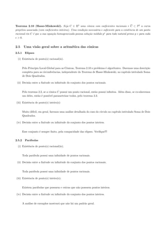 Teorema 2.10 (Hasse-Minkowski). Seja C ∈ R2 uma cˆnica com coeﬁcientes racionais e C ⊂ P2 a curva
                                                            o
projetiva associada (com coeﬁcientes inteiros). Uma condi¸˜o necess´ria e suﬁciente para a existˆncia de um ponto
                                                         ca        a                            e
racional em C ´ que a sua equa¸˜o homogeneizada possua solu¸˜o m´dulo pe para todo natural primo p e para cada
                e              ca                            ca    o
e > 0.


2.5      Uma vis˜o geral sobre a aritm´tica das cˆnicas
                a                     e          o
2.5.1     Elipses

  (i) Existˆncia de ponto(s) racional(is).
           e


        Pelo Princ´
                  ıpio Local-Global para as Cˆnicas, Teorema 2.10 o problema ´ algor´
                                              o                              e      ıtmico. Daremos uma descri¸˜oca
        completa para as circunferˆncias, independente do Teorema de Hasse-Minkowski, no cap´
                                  e                                                           ıtulo intitulado Soma
        de Dois Quadrados.

 (ii) Decis˜o entre a ﬁnitude ou inﬁnitude do conjunto dos pontos racionais.
           a


        Pelo teorema 2.2, se a cˆnica C possui um ponto racional, ent˜o possui inﬁnitos. Al´m disso, se co-nhecemos
                                o                                    a                     e
        um deles, ent˜o ´ poss´ parametrizar todos, pelo teorema 2.3.
                     a e       ıvel

(iii) Existˆncia de ponto(s) inteiro(s)
           e


        Muito dif´ em geral, faremos uma an´lise detalhada do caso do c´
                 ıcil,                     a                           ırculo no cap´
                                                                                    ıtulo intitulado Soma de Dois
        Quadrados.

(iv) Decis˜o entre a ﬁnitude ou inﬁnitude do conjunto dos pontos inteiros.
          a


        Esse conjunto ´ sempre ﬁnito, pela compacidade das elipses. Veriﬁque!!!
                      e


2.5.2     Par´bolas
             a

  (i) Existˆncia de ponto(s) racional(is);
           e


        Toda par´bola possui uma inﬁnidade de pontos racionais.
                a

 (ii) Decis˜o entre a ﬁnitude ou inﬁnitude do conjunto dos pontos racionais;
           a


        Toda par´bola possui uma inﬁnidade de pontos racionais.
                a

(iii) Existˆncia de ponto(s) inteiro(s);
           e


        Existem par´bolas que possuem e outras que n˜o possuem pontos inteiros.
                   a                                a

(iv) Decis˜o entre a ﬁnitude ou inﬁnitude do conjunto dos pontos inteiros.
          a


        A an´lise de exemplos mostrar´ que n˜o h´ um padr˜o geral.
            a                        a      a a          a
 