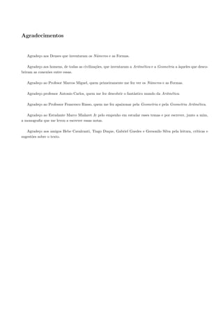 Agradecimentos


   Agrade¸o aos Deuses que inventaram os N´meros e as Formas.
         c                                u

    Agrade¸o aos homens, de todas as civiliza¸˜es, que inventaram a Aritm´tica e a Geometria a `queles que desco-
          c                                  co                          e                     a
briram as conex˜es entre essas.
               o

   Agrade¸o ao Profesor Marcos Miguel, quem primeiramente me fez ver os N´meros e as Formas.
         c                                                               u

   Agrade¸o professor Antonio Carlos, quem me fez descobrir o fant´stico mundo da Aritm´tica.
         c                                                        a                    e

   Agrade¸o ao Professor Francesco Russo, quem me fez apaixonar pela Geometria e pela Geometria Aritm´tica.
         c                                                                                           e

   Agrade¸o ao Estudante Marco Mialaret Jr pelo empenho em estudar esses temas e por escrever, junto a mim,
         c
a monograﬁa que me levou a escrever essas notas.

   Agrade¸o aos amigos Hebe Cavalcanti, Tiago Duque, Gabriel Guedes e Gersonilo Silva pela leitura, cr´
           c                                                                                          ıticas e
sugest˜es sobre o texto.
      o
 