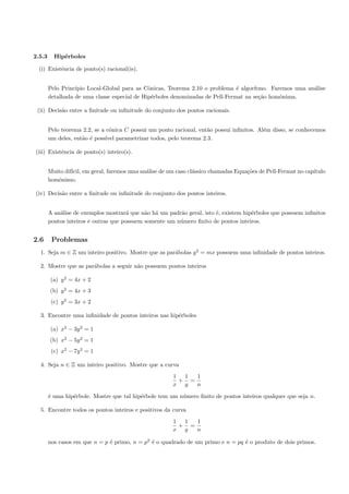 2.5.3     Hip´rboles
             e

 (i) Existˆncia de ponto(s) racional(is).
          e


        Pelo Princ´
                  ıpio Local-Global para as Cˆnicas, Teorema 2.10 o problema ´ algor´
                                              o                                e     ıtmo. Faremos uma an´lise
                                                                                                         a
        detalhada de uma classe especial de Hip´rboles denominadas de Pell-Fermat na se¸˜o homˆnima.
                                               e                                       ca     o

 (ii) Decis˜o entre a ﬁnitude ou inﬁnitude do conjunto dos pontos racionais.
           a


        Pelo teorema 2.2, se a cˆnica C possui um ponto racional, ent˜o possui inﬁnitos. Al´m disso, se conhecemos
                                o                                    a                     e
        um deles, ent˜o ´ poss´ parametrizar todos, pelo teorema 2.3.
                     a e      ıvel

(iii) Existˆncia de ponto(s) inteiro(s).
           e


        Muito dif´ em geral, faremos uma an´lise de um caso cl´ssico chamadas Equa¸˜es de Pell-Fermat no cap´
                 ıcil,                     a                  a                   co                        ıtulo
        homˆnimo.
           o

(iv) Decis˜o entre a ﬁnitude ou inﬁnitude do conjunto dos pontos inteiros.
          a


        A an´lise de exemplos mostrar´ que n˜o h´ um padr˜o geral, isto ´, existem hip´rboles que possuem inﬁnitos
            a                          a     a a         a              e             e
        pontos inteiros e outras que possuem somente um n´mero ﬁnito de pontos inteiros.
                                                         u


2.6      Problemas
  1. Seja m ∈ Z um inteiro positivo. Mostre que as par´bolas y 2 = mx possuem uma inﬁnidade de pontos inteiros.
                                                      a

  2. Mostre que as par´bolas a seguir n˜o possuem pontos inteiros
                      a                a

        (a) y 2 = 4x + 2
        (b) y 2 = 4x + 3
         (c) y 2 = 3x + 2

  3. Encontre uma inﬁnidade de pontos inteiros nas hip´rboles
                                                      e

        (a) x2 − 3y 2 = 1
        (b) x2 − 5y 2 = 1
         (c) x2 − 7y 2 = 1

  4. Seja n ∈ Z um inteiro positivo. Mostre que a curva
                                                       1  1  1
                                                         + =
                                                       x y   n

        ´ uma hip´rbole. Mostre que tal hip´rbole tem um n´mero ﬁnito de pontos inteiros qualquer que seja n.
        e        e                         e              u

  5. Encontre todos os pontos inteiros e positivos da curva
                                                       1  1  1
                                                         + =
                                                       x y   n

        nos casos em que n = p ´ primo, n = p2 ´ o quadrado de um primo e n = pq ´ o produto de dois primos.
                               e               e                                 e
 