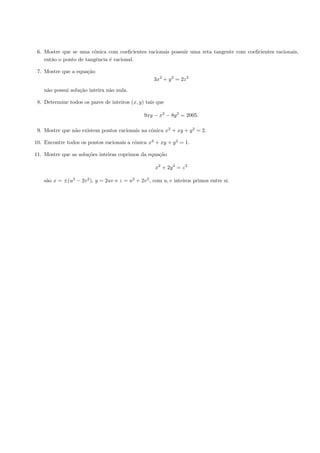 6. Mostre que se uma cˆnica com coeﬁcientes racionais possuir uma reta tangente com coeﬁcientes racionais,
                        o
    ent˜o o ponto de tangˆncia ´ racional.
       a                 e     e

 7. Mostre que a equa¸˜o
                     ca
                                                     3x2 + y 2 = 2z 2

    n˜o possui solu¸˜o inteira n˜o nula.
     a             ca           a

 8. Determine todos os pares de inteiros (x, y) tais que

                                                9xy − x2 − 8y 2 = 2005.

 9. Mostre que n˜o existem pontos racionais na cˆnica x2 + xy + y 2 = 2.
                a                               o

10. Encontre todos os pontos racionais a cˆnica x2 + xy + y 2 = 1.
                                          o

11. Mostre que as solu¸˜es inteiras coprimos da equa¸˜o
                      co                            ca

                                                     x2 + 2y 2 = z 2

    s˜o x = ±(u2 − 2v 2 ), y = 2uv e z = u2 + 2v 2 , com u, v inteiros primos entre si.
     a
 