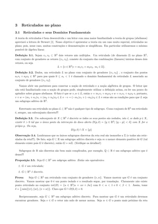3     Reticulados no plano
3.1     Reticulados e seus Dom´
                              ınios Fundamentais
A teoria de reticulados ´ bem desenvolvida e um leitor com uma maior familiaridade a teoria de grupos (abelianos)
                        e
apreciar´ a leitura de Stewart [1]. Nosso objetivo ´ apresentar a teoria em um caso muito especial, reticulados no
         a                                         e
plano; pois, nesse caso, muitas constru¸˜es e demonstra¸˜es se simpliﬁcam. Em particular utilizaremos o m´
                                       co                co                                                  ınimo
poss´ de ´lgebra linear.
    ıvel    a

Deﬁni¸˜o 3.1. Sejam v1 , v2 ⊂ R2 dois vetores n˜o m´ltiplos. Um reticulado (de dimens˜o 2) no plano R2 ,
       ca                                             a    u                                    a
com conjunto de geradores os vetores {v1 , v2 }, consiste do conjunto das combina¸˜es (lineares) inteiras desses dois
                                                                                 co
vetores, ou seja
                                   L = {v ∈ R2 |v = m1 v1 + m2 v2 , mi ∈ Z}.

Deﬁni¸˜o 3.2. Dados, um reticulado L no plano com conjunto de geradores {v1 , v2 } , o conjunto dos pontos
       ca
a1 v1 + a2 v2 ∈ R2 para pos quais 0 ≤ a1 < 1 ´ chamado o dom´
                                             e              ınio fundamental do reticulado L associado ao
conjunto de geradores {v1 , v2 }.

    Vamos abrir um parˆnteses para conectar a no¸˜o de reticulado e a no¸˜o alg´brica de grupos. O leitor que
                        e                          ca                      ca     e
n˜o est´ familiarizado com a no¸˜o de grupos pode, simplesmente utilizar a deﬁni¸˜o acima, ou ler um pouco do
 a     a                       ca                                                 ca
apˆndice sobre grupos abelianos. O fato ´ que se v, w ∈ L, ent˜o v = m1 v1 + m2 v2 e w = n1 v1 + n2 v2 e, portanto,
   e                                    e                     a
v + w = (m1 + n1 )v1 + (m2 + n2 )v2 ∈ L e −v = (−m1 )v1 + (−m2 )v2 ∈ L e estas s˜o as condi¸˜es para que L seja
                                                                                  a          co
um subgrupo aditivo de R2 .

    Entretanto um reticulado no plano L ⊂ R2 n˜o ´ qualquer tipo de subgrupo. Como conjunto de R2 um reticulado
                                              a e
´, sempre, um subconjunto discreto!!!
e

Deﬁni¸˜o 3.3. Um subconjunto de X ⊂ R2 ´ discreto se todos os seus pontos s˜o isolados, isto ´, se dado p ∈ X,
        ca                                   e                                 a                e
                                                                                  2
existir δ > 0 tal que o unico ponto da interse¸˜o do disco aberto D(p, δ) = {q ∈ R | ||q − p|| < δ} com X for o
                        ´                      ca
pr´pio p. Ou seja,
  o
                                                 D(p, δ) ∩ X = {p}

Observa¸˜o 3.4. Lembramos que os unicos subgrupos discretos da reta real s˜o isomorfos a Z (e todos s˜o retic-
         ca                            ´                                       a                         a
ulados da reta!!!). De fato, seja G ⊂ R um subgrupo aditivo discreto e seja m o menor elemento positivo de G (tal
elemento existe pois G ´ discreto), ent˜o G = mZ. (Veriﬁque os detalhes!)
                        e              a

   Subgrupos de R n˜o discretos s˜o bem mais complicados, por exemplo, Q ⊂ R ´ um subgrupo aditivo que ´
                   a             a                                           e                         e
denso!!!

Proposi¸˜o 3.5. Seja G ⊂ R2 um subgrupo aditivo. Ent˜o s˜o equivalentes:
       ca                                           a a

    1. G ´ um reticulado;
         e

    2. G ⊂ R2 ´ discreto.
              e

Prova:     Seja G ⊂ R2 um reticulado com conjunto de geradores {v, w}. Vamos mostrar que G ´ um conjunto
                                                                                             e
discreto. Vamos mostrar que 0 ´ um ponto isolado e o resultado segue, por transla¸˜o. Claramente n˜o existe
                                     e                                           ca               a
ponto reticulado no conjunto int(D) = {u ∈ R2 |u = αv + βw} com 0 < α < 1 e 0 < β < 1. Assim, tome
     1
δ = 2 min{||v||, ||w||, ||v + w||}. Claro que G ∩ D(0, δ) = 0.

   Reciprocamente, seja G ⊂ R2 um subgrupo aditivo discreto. Para mostrar que G ´ um reticulado devemos
                                                                                 e
encontrar geradores. Seja v ∈ G o vetor n˜o nulo de menor norma. Seja w ∈ G o ponto mais pr´ximo da reta
                                         a                                                 o
 