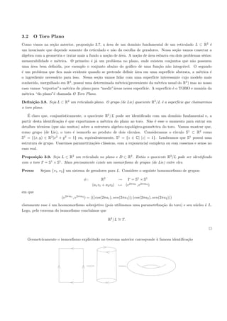 3.2    O Toro Plano
Como vimos na se¸˜o anterior, proposi¸˜o 3.7, a ´rea de um dom´
                  ca                   ca         a               ınio fundamental de um reticulado L ⊂ R2 ´    e
um invariante que depende somente do reticulado e n˜o da escolha de geradores. Nessa se¸˜o vamos conectar a
                                                     a                                         ca
´lgebra com a geometria e tratar mais a fundo a no¸˜o de ´rea. A no¸˜o de ´rea esbarra em dois problemas s´rios:
a                                                 ca     a         ca       a                               e
mensurabilidade e m´trica. O primeiro ´ j´ um problema no plano, onde existem conjuntos que n˜o possuem
                      e                  e a                                                           a
uma ´rea bem deﬁnida, por exemplo o conjunto abaixo do gr´ﬁco de uma fun¸˜o n˜o integr´vel. O segundo
     a                                                         a                   ca    a        a
´ um problema que ﬁca mais evidente quando se pretende deﬁnir ´rea em uma superf´ abstrata, a m´trica ´
e                                                                 a                       ıcie            e     e
o ingrediente necess´rio para isso. Nessa se¸˜o vamos lidar com uma superf´
                     a                      ca                                 ıcie interessante cujo modelo mais
conhecido, mergulhado em R , possui uma determinada m´trica(proveniente da m´trica usual do R3 ) mas no nosso
                            3
                                                         e                        e
caso vamos “exportar”a m´trica do plano para “medir”´reas nessa superf´
                          e                           a                 ıcie. A superf´ ´ o TORO e munida da
                                                                                       ıcie e
m´trica “do plano”´ chamada O Toro Plano.
  e                e

Deﬁni¸˜o 3.8. Seja L ⊂ R2 um reticulado plano. O grupo (de Lie) quociente R2 /L ´ a superf´ que chamaremos
       ca                                                                       e         ıcie
o toro plano.
    ´
    E claro que, conjuntisticamente, o quociente R2 /L pode ser identiﬁcado com um dom´    ınio fundamental e, a
partir desta identiﬁca¸˜o ´ que exportamos a m´trica do plano ao toro. N˜o ´ esse o momento para entrar em
                      ca e                      e                          a e
detalhes t´cnicos (que s˜o muitos) sobre a estrutura algebro-topol´gico-geom´trica do toro. Vamos mostrar que,
           e            a                                         o         e
como grupo (de Lie), o toro ´ isomorfo ao produto de dois c´
                               e                               ırculos. Consideramos o c´ ırculo S1 ⊂ R2 como
S1 = {(x, y) ∈ R2 |x2 + y 2 = 1} ou, equivalentemente, S1 = {z ∈ C| |z| = 1}. Lembramos que S1 possui uma
estrutura de grupo. Usaremos parametriza¸˜es cl´ssicas, com a exponencial complexa ou com cossenos e senos no
                                          co     a
caso real.

Proposi¸˜o 3.9. Seja L ⊂ R2 um reticulado no plano e D ⊂ R2 . Ent˜o o quociente R2 /L pode ser identiﬁcado
        ca                                                        a
                1   1
com o toro T = S × S . Mais precisamente existe um isomorﬁsmo de grupos (de Lie) entre eles.

Prova:     Sejam {v1 , v2 } um sistema de geradores para L. Considere o seguinte homomorﬁsmo de grupos:

                                     φ:          R2         → T = S1 × S1
                                           (a1 v1 + a2 v2 ) → (e2πia1 , e2πia2 )
em que
                       (e2πia1 , e2πia2 ) = (((cos(2πa1 ), sen(2πa1 )); (cos(2πa2 ), sen(2πa2 )))
claramente esse ´ um hoomomorﬁsmo sobrejetivo (pois utilizamos uma parametrﬁza¸˜o do toro) e seu n´cleo ´ L.
                e                                                             ca                  u     e
Logo, pelo teorema do isomorﬁsmo conclu´
                                       ımos que

                                                      R2 /L ∼ T.
                                                            =




   Geometricamente o isomorﬁsmo explicitado no teorema anterior corresponde ` famosa identiﬁca¸˜o
                                                                            a                 ca
 