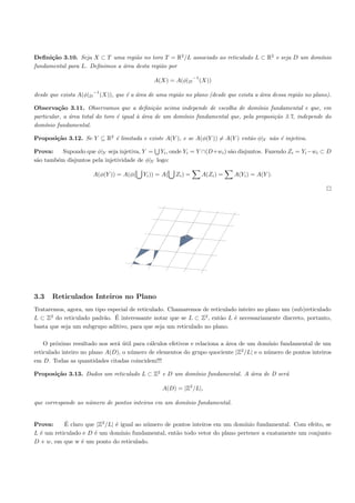 Deﬁni¸˜o 3.10. Seja X ⊂ T uma regi˜o no toro T = R2 /L associado ao reticulado L ⊂ R2 e seja D um dom´
      ca                            a                                                                ınio
fundamental para L. Deﬁnimos a ´rea desta regi˜o por
                               a              a
                                                                     −1
                                                   A(X) = A(φ|D           (X))
                         −1
desde que exista A(φ|D        (X)), que ´ a ´rea de uma regi˜o no plano (desde que exista a ´rea dessa regi˜o no plano).
                                        e a                 a                               a              a

Observa¸˜o 3.11. Observamos que a deﬁni¸˜o acima independe de escolha de dom´
          ca                                   ca                                    ınio fundamental e que, em
particular, a ´rea total do toro ´ igual ` ´rea de um dom´
              a                  e       aa              ınio fundamental que, pela proposi¸ao 3.7, independe do
                                                                                           c˜
dom´ınio fundamental.

Proposi¸˜o 3.12. Se Y ⊆ R2 ´ limitada e existe A(Y ), e se A(φ(Y )) = A(Y ) ent˜o φ|Y n˜o ´ injetiva.
       ca                  e                                                   a       a e

Prova:    Supondo que φ|Y seja injetiva, Y = Yi , onde Yi = Y ∩(D+wi ) s˜o disjuntos. Fazendo Zi = Yi −wi ⊂ D
                                                                        a
s˜o tamb´m disjuntos pela injetividade de φ|Y logo:
 a      e

                         A(φ(Y )) = A(φ(       Yi )) = A(   Zi ) =        A(Zi ) =   A(Yi ) = A(Y ).




3.3   Reticulados Inteiros no Plano
Trataremos, agora, um tipo especial de reticulado. Chamaremos de reticulado inteiro no plano um (sub)reticulado
                         a ´
L ⊂ Z2 do reticulado padr˜o. E interessante notar que se L ⊂ Z2 , ent˜o L ´ necessariamente discreto, portanto,
                                                                      a   e
basta que seja um subgrupo aditivo, para que seja um reticulado no plano.

    O pr´ximo resultado nos ser´ util para c´lculos efetivos e relaciona a ´rea de um dom´
         o                     a´           a                              a             ınio fundamental de um
                                                                                 2
reticulado inteiro no plano A(D), o n´mero de elementos do grupo quociente |Z /L| e o n´mero de pontos inteiros
                                     u                                                   u
em D. Todas as quantidades citadas coincidem!!!

Proposi¸˜o 3.13. Dados um reticulado L ⊂ Z2 e D um dom´
       ca                                             ınio fundamental. A ´rea de D ser´
                                                                          a            a

                                                      A(D) = |Z2 /L|,

que corresponde ao n´mero de pontos inteiros em um dom´
                    u                                 ınio fundamental.


Prova:     ´
           E claro que |Z2 /L| ´ igual ao n´mero de pontos inteiros em um dom´
                               e           u                                   ınio fundamental. Com efeito, se
L ´ um reticulado e D ´ um dom´
  e                   e          ınio fundamental, ent˜o todo vetor do plano pertence a exatamente um conjunto
                                                      a
D + w, em que w ´ um ponto do reticulado.
                 e
 