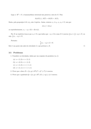 Logo φ : R2 → T , o homomorﬁsmo estrutural n˜o preserva a ´rea de X. Pois:
                                               a             a

                                        A(φ(X)) ≤ A(T ) = 4A(D) < A(X).

Ent˜o, pela proposi¸˜o 3.12, φ|X n˜o ´ injetiva. Assim, existem x1 = x2 , x1 , x2 ∈ X, tais que:
   a               ca             a e

                                                   φ(x1 ) = φ(x2 )

ou equivalentemente, x1 − x2 ∈ 2L = Ker(φ).

    Por X ser sim´trico tem-se que x2 ∈ X o que imlica que −x2 ∈ X;e como X ´ convexo 1 (x1 ) + 1 (−x2 ) ∈ X, ou
                    e                                                       e         2         2
      1
seja, 2 (x1 − x2 ) ∈ X.

   Portanto:
                                             1
                                               (x1 − x2 ) ∈ L ∩ X.
                                             2
Este ´ um ponto n˜o nulo do reticulado L e que pertence a X.
     e           a



3.5    Problemas
  1. Considere os reticulados, dados por um conjunto de geradores {u, v}:

      (a) u = (1, 2) e v = (1, 1)
      (b) u = (2, 2) e v = (1, 3)
      (c) u = (1, 2) e v = (−1, 1)
      (d) u = (1, π) e v = (−1, π)

  2. Prove que o disco D = {(x, y) ∈ R2 |x2 + y 2 ≤ r2 } ´ convexo.
                                                         e

  3. Prove que o quadrado Q = {(x, y) ∈ R2 | |X| ≤ c |y| ≤ c} ´ convexo.
                                                              e
 