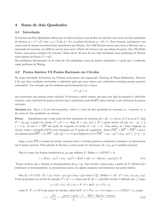 4     Soma de dois Quadrados
4.1    Introdu¸˜o
              ca
O teorema dos Dois Quadrados aﬁrma que os unicos primos p que podem ser escritos como soma de dois quadrados
                                             ´
                  2   2
de inteiros, p = x + y , com x, y ∈ Z s˜o p = 2 e os primos da forma p = 4k + 1. Esse teorema, juntamente com
                                       a
outros dois de mesma natureza foram descobertos por Fermat. Em 1640 Fermat enviou uma carta a Mersene com o
enunciado do teorema, em 1659 ele enviou uma carta a Pierre de Carcavi com um esbo¸o da prova. Em 1754 Euler
                                                                                   c
fornece uma prova completa do teorema. Euler esteve 40 anos de sua vida estudando esses problemas de Fermat
sobre primos da forma x2 + ny 2 .
S˜o problemas interessantes os de soma de trˆs quadrados, soma de quatro quadrados e o geral que ´ conhecido
  a                                          e                                                     e
como problema de Waring.


4.2    Pontos Inteiros VS Pontos Racionais em C´
                                               ırculos
Na se¸˜o intitulada Aritm´tica em Cˆnicas enunciamos um importante Teorema de Hasse-Minkowsky, Teorema
      ca                  e           o
2.10, que dava condi¸˜es necess´rias e suﬁcientes para que uma cˆnica com coeﬁcientes racionais possua ponto(s)
                    co         a                                 o
racional(is). Um exemplo que foi analisado particularmente foi a cˆnica:
                                                                  o

                                                     x2 + y 2 = 3

que mostramos n˜o possuir ponto racional. O teorema a seguir mostra que para esse tipo de equa¸˜es ´ suﬁciente
                 a                                                                                    co e
veriﬁcar a n˜o existˆncia de pontos inteiros (que ´ muit´
            a       e                             e     ıssimo mais f´cil!!!) para concluir a n˜o existˆncia de pontos
                                                                     a                         a       e
racionais.

Teorema 4.1. Seja n ∈ Z um inteiro positivo, ent˜o n ´ soma de dois quadrados de racionais se, e somente se, n
                                                a    e
for soma de dois quadrados de inteiros.

Prova:      Suponhamos que n seja soma de dois quadrados de racionais p2 + p2 = n com p1 ∈ Z ou p2 ∈ Z. Seja
                                                                        1    2
                           ırculo x2 + y 2 = n. Seja M = (m1 , m2 ) ∈ Z2 o ponto inteiro tal que |mi − pi | ≤ 1
P = (p1 , p2 ) o ponto do c´                                                                                  2
i = 1, 2. A reta = M P n˜o pode ser tangente ao c´
                               a                       ıculo x2 + y 2 = n. Com efeito, se fosse tangente ao
                                                                                      2       2      2
c´
 ırculo, ent˜o o triˆngulo OP M seria retˆngulo em P (ponto de tangˆncia). Assim OM = OP + P M , e isso ´
            a       a                     a                         e                                         e
                      2          2   2    2                               2          2           2   1  1    1
um absurdo pois OM ∈ Z, OP = p1 +p2 = n ∈ Z (por hip´tese) e 0 = P M = |m1 −p1 | +|m2 −p2 | ≤ 4 + 4 = 2 .
                                                         o

   Logo, a reta P M ´ secante ao c´
                    e             ırculo, ambos(a reta e o c´
                                                            ırculo) possuem coeﬁcientes racionais e se intersectam
em P ponto racional. Pelo m´todo de Fermat, o outro ponto de interse¸˜o, Q = (q1 , q2 ) ´ tamb´m racional.
                            e                                          ca               e     e

                                    ıveis p1 , p2 que deﬁnem P . Deﬁna c = d|P M |2 < d,
    Seja d o mmc das fra¸˜es irredut´
                        co

                      c = d(|m1 − p1 |2 + |m2 − p2 |2 ) = d[m2 + m2 + n − 2(p1 m1 + p2 m2 )] ∈ Z
                                                             1    2                        `                     (4.1)

 Vamos mostrar que c elimina os denominadores de q1 e q2 . Isso conclui a prova pois, a partir de P obtemos Q e
reduzimos os denominadores, se procedermos assim, em algum momento encontraremos um ponto inteiro.

  Ora, Q = P + t(M − P ) = (p1 + t(m1 − p1 ), p2 + t(m2 − p2 )) com t ∈ Q∗ . Deﬁna v = M − P = (m1 − p1 , m2 − p2 ).
                    ırculo de equa¸˜o x2 + y 2 = n, temos que Q · Q = n (produto escalar ´ indicado por ·). Logo:
Como Q pertence ao c´             ca                                                      e

                                n = (P + tv) · (P + tv) = P · P + 2t(P · v) + t2 (v · v)
                                                                                                          c
                      e              ırculo), ent˜o 2t(P · v) + t2 (v · v) = 0 e como v · v = ||P M ||2 = d , temos
    como P · P = n (P ´ um ponto do c´           a
                                   P.v      p1 m1 + p2 m2 − n   d(2n − 2(p1 m1 + p2 m2 ))
                          t = −2       = −2         c         =                           .                      (4.2)
                                   v.v              d                       c
 