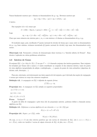 Vamos ﬁnalmente mostrar que c elimina os denominadores de q1 e q2 . Devemos mostrar que
                                   cqi = c(pi + t(mi − pi )) = cpi + (ct)(mi − pi )                            (4.3)
´ inteiro.
e

   Das equa¸˜es 4.2 e 4.2, temos que
           co
                                                          c
                ct = d(2n − 2(p1 m1 + p2 m2 )) = d(2n +     − n − m2 − m2 ) = c + d(n − m2 − m2 ).
                                                                   1    2                1    2
                                                          d
Logo
                   cqi = cpi + [c + d(n − m2 − m2 )](mi − pi ) = cmi + d(n − m2 − m2 )(mi − pi ).
                                           1    2                             1
                                                                                   2


Claro que esses n´meros s˜o inteiros pois c, mi e n s˜o inteiros e d elimina os denominadores de p1 e p2 .
                 u       a                           a

   O resultado segue, pois, escolhendo P (ponto racional do c´
                                                             ırculo) de forma que o mmc entre os denominadores
de p1 e p2 fosse m´
                  ınimo, ter´ıamos encontrado Q (ponto racional do c´  ırculo) cujo mmc dos denominadores seria
menor.


Observa¸˜o 4.2. Novamente a t´cnica de demonstra¸˜o desse teorema ´ a “descida inﬁnita de Fermat”. Essa
          ca                      e                 ca            e
t´cnica ´ aplicada em v´rios problemas aritm´ticos.
 e      e              a                    e

4.3    Inteiros de Gauss
O conjunto Z[i] = {a + bi|a, b ∈ Z} ⊂ C em que i2 = −1 ´ chamado conjunto dos inteiros gaussianos. Esse conjunto
                                                        e
foi estudado por Gauss (da´ o nome) e ´ muito semelhante ao conjunto Z dos n´meros inteiros, tanto do ponto
                              ı          e                                        u
de vista alg´brico (propriedades da adi¸˜o e multiplica¸˜o, ...) quanto do ponto de vista aritm´tico (algoritmo de
            e                          ca              ca                                      e
divis˜o, mdc, fatora¸˜o... ).
     a              ca

   Para n´s, entretanto, ser´ interessante um unico aspecto de tal conjunto, que ´ derivado das no¸˜es de conjuga¸˜o
         o                  a                 ´                                  e                co             ca
e norma que existem no corpo dos n´meros complexos.
                                      u
Deﬁni¸˜o 4.3. A conjuga¸˜o em Z[i] ´ deﬁnida da seguinte forma:
     ca                ca          e
                                                  a + bi = a − bi.
Proposi¸˜o 4.4. A conjuga¸˜o em Z[i] satisfaz as seguintes propriedades:
       ca                ca
  (i) z + w = z + w;

 (ii) z.w = z.w;

(iii) zz ≥ 0 e zz ∈ Z.
Prova:     Veriﬁque!!!
    A partir da id´ia de conjuga¸˜o e pelo item (iii) da proposi¸˜o anterior, podemos deﬁnir a chamada norma
                   e            ca                              ca
alg´brica em Z[i].
   e
Deﬁni¸˜o 4.5. Deﬁnimos a norma alg´brica de um elemento z = a + bi ∈ Z[i] por
     ca                           e
                                             N (z) = zz = a2 + b2 ∈ Z.
Proposi¸˜o 4.6. Sejam z, w ∈ Z[i], ent˜o
       ca                             a
                                               N (zw) = N (z)N (w).
Ou seja, se m, n ∈ Z s˜o dois inteiros positivos que s˜o norma de elementos de Z[i], isto ´, se n = N (z) e
                      a                               a                                   e
m = N (w), ent˜o mn tamb´m ´ norma de algum elemento de Z[i], de fato, mn = N (zw).
              a         e e
 
