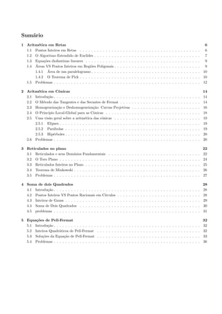 Sum´rio
   a
1 Aritm´tica em Retas
        e                                                                                                                                                                                         6
  1.1 Pontos Inteiros em Retas . . . . . .       . . . . . . .               .   .   .   .   .   .   .   .   .   .   .   .   .   .   .   .   .   .   .   .   .   .   .   .   .   .   .   .   .    6
  1.2 O Algoritmo Estendido de Euclides .        . . . . . . .               .   .   .   .   .   .   .   .   .   .   .   .   .   .   .   .   .   .   .   .   .   .   .   .   .   .   .   .   .    7
  1.3 Equa¸˜es diofantinas lineares . . . .
           co                                    . . . . . . .               .   .   .   .   .   .   .   .   .   .   .   .   .   .   .   .   .   .   .   .   .   .   .   .   .   .   .   .   .    9
      ´
  1.4 Areas VS Pontos Inteiros em Regi˜es o      Poligonais .                .   .   .   .   .   .   .   .   .   .   .   .   .   .   .   .   .   .   .   .   .   .   .   .   .   .   .   .   .    9
              ´
      1.4.1 Area de um paralelogramo . .         . . . . . . .               .   .   .   .   .   .   .   .   .   .   .   .   .   .   .   .   .   .   .   .   .   .   .   .   .   .   .   .   .   10
      1.4.2 O Teorema de Pick . . . . . .        . . . . . . .               .   .   .   .   .   .   .   .   .   .   .   .   .   .   .   .   .   .   .   .   .   .   .   .   .   .   .   .   .   10
  1.5 Problemas . . . . . . . . . . . . . . .    . . . . . . .               .   .   .   .   .   .   .   .   .   .   .   .   .   .   .   .   .   .   .   .   .   .   .   .   .   .   .   .   .   12

2 Aritm´tica em Cˆnicas
        e           o                                                                                                                                                                            14
  2.1 Introdu¸˜o . . . . . . . . . . . . . . . . . . . . . . . . . . .
             ca                                                                                  .   .   .   .   .   .   .   .   .   .   .   .   .   .   .   .   .   .   .   .   .   .   .   .   14
  2.2 O M´todo das Tangentes e das Secantes de Fermat . . . .
           e                                                                                     .   .   .   .   .   .   .   .   .   .   .   .   .   .   .   .   .   .   .   .   .   .   .   .   14
  2.3 Homogeneiza¸˜o e Deshomogeneiza¸˜o: Curvas Projetivas
                   ca                       ca                                                   .   .   .   .   .   .   .   .   .   .   .   .   .   .   .   .   .   .   .   .   .   .   .   .   16
  2.4 O Princ´
             ıpio Local-Global para as Cˆnicas . . . . . . . . .
                                            o                                                    .   .   .   .   .   .   .   .   .   .   .   .   .   .   .   .   .   .   .   .   .   .   .   .   18
  2.5 Uma vis˜o geral sobre a aritm´tica das cˆnicas . . . . . .
              a                       e           o                                              .   .   .   .   .   .   .   .   .   .   .   .   .   .   .   .   .   .   .   .   .   .   .   .   19
      2.5.1 Elipses . . . . . . . . . . . . . . . . . . . . . . . . .                            .   .   .   .   .   .   .   .   .   .   .   .   .   .   .   .   .   .   .   .   .   .   .   .   19
      2.5.2 Par´bolas . . . . . . . . . . . . . . . . . . . . . . .
                a                                                                                .   .   .   .   .   .   .   .   .   .   .   .   .   .   .   .   .   .   .   .   .   .   .   .   19
      2.5.3 Hip´rboles . . . . . . . . . . . . . . . . . . . . . . .
                e                                                                                .   .   .   .   .   .   .   .   .   .   .   .   .   .   .   .   .   .   .   .   .   .   .   .   20
  2.6 Problemas . . . . . . . . . . . . . . . . . . . . . . . . . . .                            .   .   .   .   .   .   .   .   .   .   .   .   .   .   .   .   .   .   .   .   .   .   .   .   20

3 Reticulados no plano                                                                                                                                                                           22
  3.1 Reticulados e seus Dom´ ınios Fundamentais                 .   .   .   .   .   .   .   .   .   .   .   .   .   .   .   .   .   .   .   .   .   .   .   .   .   .   .   .   .   .   .   .   22
  3.2 O Toro Plano . . . . . . . . . . . . . . . . .             .   .   .   .   .   .   .   .   .   .   .   .   .   .   .   .   .   .   .   .   .   .   .   .   .   .   .   .   .   .   .   .   24
  3.3 Reticulados Inteiros no Plano . . . . . . . .              .   .   .   .   .   .   .   .   .   .   .   .   .   .   .   .   .   .   .   .   .   .   .   .   .   .   .   .   .   .   .   .   25
  3.4 Teorema de Minkowski . . . . . . . . . . . .               .   .   .   .   .   .   .   .   .   .   .   .   .   .   .   .   .   .   .   .   .   .   .   .   .   .   .   .   .   .   .   .   26
  3.5 Problemas . . . . . . . . . . . . . . . . . . .            .   .   .   .   .   .   .   .   .   .   .   .   .   .   .   .   .   .   .   .   .   .   .   .   .   .   .   .   .   .   .   .   27

4 Soma de dois Quadrados                                                                                                                                                                         28
  4.1 Introdu¸˜o . . . . . . . . .
              ca                     . . . . . . . . . . . . .               .   .   .   .   .   .   .   .   .   .   .   .   .   .   .   .   .   .   .   .   .   .   .   .   .   .   .   .   .   28
  4.2 Pontos Inteiros VS Pontos      Racionais em C´  ırculos                .   .   .   .   .   .   .   .   .   .   .   .   .   .   .   .   .   .   .   .   .   .   .   .   .   .   .   .   .   28
  4.3 Inteiros de Gauss . . . . .    . . . . . . . . . . . . .               .   .   .   .   .   .   .   .   .   .   .   .   .   .   .   .   .   .   .   .   .   .   .   .   .   .   .   .   .   29
  4.4 Soma de Dois Quadrados         . . . . . . . . . . . . .               .   .   .   .   .   .   .   .   .   .   .   .   .   .   .   .   .   .   .   .   .   .   .   .   .   .   .   .   .   30
  4.5 problemas . . . . . . . . .    . . . . . . . . . . . . .               .   .   .   .   .   .   .   .   .   .   .   .   .   .   .   .   .   .   .   .   .   .   .   .   .   .   .   .   .   31

5 Equa¸˜es de Pell-Fermat
       co                                                                                                                                                                                        32
  5.1 Introdu¸˜o . . . . . . . . . . . . . . .
              ca                                 .   .   .   .   .   .   .   .   .   .   .   .   .   .   .   .   .   .   .   .   .   .   .   .   .   .   .   .   .   .   .   .   .   .   .   .   32
  5.2 Inteiros Quadr´ticos de Pell-Fermat
                     a                           .   .   .   .   .   .   .   .   .   .   .   .   .   .   .   .   .   .   .   .   .   .   .   .   .   .   .   .   .   .   .   .   .   .   .   .   32
  5.3 Solu¸˜es da Equa¸˜o de Pell-Fermat
           co           ca                       .   .   .   .   .   .   .   .   .   .   .   .   .   .   .   .   .   .   .   .   .   .   .   .   .   .   .   .   .   .   .   .   .   .   .   .   33
  5.4 Problemas . . . . . . . . . . . . . . .    .   .   .   .   .   .   .   .   .   .   .   .   .   .   .   .   .   .   .   .   .   .   .   .   .   .   .   .   .   .   .   .   .   .   .   .   36
 