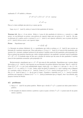analisando a2 + b2 m´dulo n, obtemos:
                    o

                                  a2 + b2 ≡ a2 + u2 a2 ≡ a2 − a2 ≡ 0 (mod p)

   Logo,
                                                  a2 + b2 = p

Pois p ´ o unico m´ltiplo n˜o nulo de p e menor que 2p.
       e ´        u        a

   Logo, se p ≡ 1 (mod 4), ent˜o p ´ soma de dois quadrados de inteiros.
                              a    e


Teorema 4.9. Seja n > 0 um inteiro. Ent˜o n ´ soma de dois quadrados de inteiros se, e somente se, n n˜o
                                           a    e                                                        a
possui, em sua fatora¸ao em primos, uma potˆncia de expoente ´
                     c˜                      e               ımpar para um primo p ≡ 3 (mod 4). Ou seja,
na fatora¸˜o de n podem ocorrer os primos 2 e p ≡ 1 (mod 4) com expoente arbitr´rio, mas os primos da forma
         ca                                                                    a
p ≡ 3 (mod 4) devem ocorrer com expoente ´ ımpar.

Prova:     Suponhamos que
                                                n = pe1 pe2 ...pek
                                                     1 2        k

´ a fatora¸˜o em primos (distintos) de n e suponhamos que todos os primos p ≡ 3 (mod 4) que ocorrem na
e         ca
fatora¸˜o de n possuem expoente par. Para cada primo p = 2 ou p ≡ 1 (mod 4), p ´ soma de dois quadrados, pelo
      ca                                                                         e
teorema 4.8 e, portanto, qualquer potˆncia de tais primos ´ tamb´m soma de dois quadrados, pela proposi¸˜o 4.6.
                                     e                    e     e                                      ca
Para os primos que possuem expoente par, ent˜o a pr´pria potˆncia ´ um quadrado e portanto soma de quadrados
                                              a      o        e    e
(x2 = 02 + x2 ). O resultado segue do fato que o produto de inteiros que s˜o soma de dois quadrados ´ tamb´m
                                                                          a                         e       e
soma de dois quadrados novamente, pela proposi¸˜o 4.6.
                                                ca

    Reciprocamente, suponhamos que n = a2 + b2 seja soma de dois quadrados. Suponhamos que n possua algum
fator primo, p ≡ 3 (mod 4), cujo expoente em sua fatora¸˜o (em primos distintos) seja ´
                                                         ca                           ımpar. Seja d = mdc(a, b).
        2 2     2                                                n
Como d |a + b = n e p|n (com multiplicidade ´   ımpar), ent˜o p| d2 = m. Sejam u e v tais que a = du e b = dv,
                                                             a
ent˜o u2 + v 2 = m, mdc(u, v) = 1 e p|m. Assim, existe um dentre os n´meros u e v que ´ coprimo com p (digamos
   a                                                                 u                e
u) e, portanto, existe w tal que uw ≡ 1 (mod p). Como u + v ≡ 0 (mod p) temos que (wv)2 ≡ −1 (mod p).
                                                           2   2

Ora, p ≡ 3 (mod 4) logo p − 1 = 2q em que q ´ ´ e ımpar. Considere a express˜o (wv)2 ≡ −1 (mod p) tomando
                                                                             a
                                        p−1
potˆncias com expoente q, obtemos (wv)
    e                                       ≡ −1 (mod p) (lembramos que q ´ ´ e ımpar!). Isso ´ um absurdo, pelo
                                                                                              e
pequeno teorema de Fermat.



4.5   problemas
                                                         ırculo x2 + y 2 = p possui um unico ponto inteiro e
  1. Seja p ≡ 1 (mod 4) um primo positivo. Mostre que o c´                             ´
     positivo.

       e                 u                                          ırculo x2 + y 2 = n possui mais de um ponto
  2. Dˆ exemplos de n´meros inteiros e positivos n para os quais o c´
     inteiro e positivo.
 