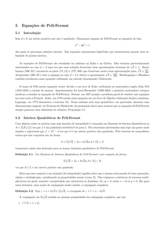 5     Equa¸oes de Pell-Fermat
          c˜
5.1     Introdu¸˜o
               ca
Seja d ∈ Z um inteiro positivo que n˜o ´ quadrado. Chamamos equa¸˜o de Pell-Fermat as equa¸˜es do tipo
                                    a e                         ca                        co

                                                   x2 − dy 2 = 1

das quais se procuram solu¸˜es inteiras. Tais equa¸˜es representam hip´rboles que mostraremos possuir uma in-
                            co                    co                  e
ﬁnidade de pontos inteiros.

    As equa¸˜es de Pell-Fermat s˜o estudadas ha milˆnios na ´
            co                  a                    e         India e na Gr´cia. Eles estavam particularmente
                                                                            e
                                                                                                √      x
interessados no caso d = 2 uma vez que suas solu¸˜es forneciam boas aproxima¸˜es racionais de 2
                                                 co                            co                      y . Baud-
                                                                                                      √      577
hayana (800 AC) encontrou os pares (17, 12) e (577, 408) que forneciam muito boas aproxima¸˜es para 2
                                                                                             co              408 .
                                                                           √      1351
Arquimedes (300 AC) usou a equa¸˜o no caso d = 3 e obteve a aproxima¸˜o 3
                                 ca                                     ca         780 . Brahmagupta e Bhaskara
tamb´m estudaram essas equa¸˜es utilizando um m´todo denominado Chakravala.
     e                       co                   e

   O nome de Pell nestas equa¸˜es ocorre devido a um erro de Euler atribuindo ao matem´tico inglˆs John Pell
                                co                                                           a         e
(1610-1685) o estudo da mesma. Aparentemente foi Lord Brouncker (1620-1684) o primeiro matem´tico europeu
                                                                                                     a
moderno a estudar as equa¸˜es de Pell-Fermat. Fermat, em 1657 propˆs o problema geral de resolver tais equa¸˜es
                           co                                        o                                         co
                                                         co                   ´
em uma carta a Frenicle. Euler, em 1770 estuda estas equa¸˜es em seu livro de Algebra utilizando fra¸˜es cont´
                                                                                                    co       ınuas.
Lagrange, em 1773 demonstra o teorema 5.6. Nosso enfoque ser´ mais geom´trico, em particular, daremos uma
                                                                a             e
demonstra¸˜o original, via Teorema de Minkowski, da proposi¸˜o chave para mostrar que as equa¸˜es de Pell-Fermat
          ca                                                ca                                 co
sempre possuem uma inﬁnidade de solu¸˜es, Proposi¸˜o 5.7.
                                       co           ca


5.2     Inteiros Quadr´ticos de Pell-Fermat
                      a
Uma ´lgebra sobre os inteiros (que seja dom´
     a                                     ınio de integridade) ´ chamada um Dom´
                                                                e               ınio de Inteiros Quadr´ticos se
                                                                                                      a
A Z[X]/(f ) em que f ´ um polinˆmio irredut´ de grau 2. N´s estaremos interessados num tipo um pouco mais
                        e          o           ıvel             o
simples e suporemos que f = X 2 − d em que d ´ um inteiro positivo n˜o quadrado. Pelo teorema do isomorﬁsmo
                                                e                     a
temos que tais conjuntos s˜o da forma
                          a
                                              √           √
                                      A     Z[ d] = {a + b d|a, b ∈ Z} ⊂ C

tomaremos ent˜o essa descri¸˜o para os nossos dom´
             a             ca                    ınios quadr´ticos de Pell-Fermat
                                                            a

Deﬁni¸˜o 5.1. Um Dom´
     ca             ınio de Inteiros Quadr´ticos de Pell-Fermat ´ um conjunto da forma
                                          a                     e
                                            √           √
                                          Z[ d] = {a + b d|a, b ∈ Z} ⊂ R

em que d ∈ Z ´ um inteiro positivo n˜o quadrado.
             e                      a

    Dizer que esse conjunto ´ um dom´ (de integridade) signiﬁca dizer que o mesmo est´ munido de duas opera¸˜es,
                            e        ınio                                              a                      co
adi¸˜o e multiplica¸˜o, satisfazendo as propriedades usuais (como Z). N˜o exigimos a existˆncia de inversos multi-
    ca              ca                                                   a                 e
plicativos em geral, somente a propriedade que caracteriza os dom´ınios. Se xy = 0, ent˜o x = 0 ou y = 0. H´, para
                                                                                       a                   a
esses dom´ ınios, uma no¸˜o de conjuga¸˜o muito similar a conjuga¸˜o complexa.
                        ca             ca                        ca
                                √       √                                 √
Deﬁni¸˜o 5.2. Seja z = a + b d ∈ Z[ d], o conjugado de z ´ z = a − b d.
        ca                                                     e
                        √
    A conjuga¸˜o em Z[ d] satisfaz as mesmas propriedades da conjuga¸˜o complexa, que s˜o
               ca                                                        ca                 a

    1. z + w = z + w;
 