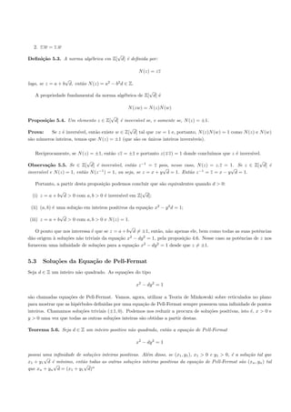 2. z.w = z.w
                                     √
Deﬁni¸˜o 5.3. A norma alg´brica em Z[ d] ´ deﬁnida por:
     ca                  e               e

                                                      N (z) = zz
                  √
logo, se z = a + b d, ent˜o N (z) = a2 − b2 d ∈ Z.
                         a
                                                     √
   A propriedade fundamental da norma alg´brica de Z[ d] ´
                                         e               e

                                                N (zw) = N (z)N (w)
                                  √
Proposi¸˜o 5.4. Um elemento z ∈ Z[ d] ´ invers´ se, e somente se, N (z) = ±1.
       ca                             e       ıvel
                                                 √
Prova:    Se z ´ invers´
               e        ıvel, ent˜o existe w ∈ Z[ d] tal que zw = 1 e, portanto, N (z)N (w) = 1 como N (z) e N (w)
                                 a
s˜o n´meros inteiros, temos que N (z) = ±1 (que s˜o os unicos inteiros invers´
 a u                                               a      ´                   ıveis).

   Reciprocamente, se N (z) = ±1, ent˜o zz = ±1 e portanto z( z) = 1 donde conclu´
                                     a                                           ımos que z ´ invers´
                                                                                            e       ıvel.
                          √                                                                              √
Observa¸˜o 5.5. Se ∈ Z[ d] ´ invers´
          ca                  e         ıvel, ent˜o z −1 = z pois, nesse caso, N (z) = z.z = 1. Se z ∈ Z[ d] ´
                                                 a                                                           e
                                                               √                             √
invers´ e N (z) = 1, ent˜o N (z −1 ) = 1, ou seja, se z = x + y d = 1. Ent˜o z −1 = z = x − y d = 1.
      ıvel              a                                                  a

   Portanto, a partir desta proposi¸˜o podemos concluir que s˜o equivalentes quando d > 0:
                                   ca                        a
               √                                  √
  (i) z = a + b d > 0 com a, b > 0 ´ invers´ em Z[ d];
                                   e       ıvel

 (ii) (a, b) ´ uma solu¸˜o em inteiros positivos da equa¸˜o x2 − y 2 d = 1;
             e         ca                               ca
               √
(iii) z = a + b d > 0 com a, b > 0 e N (z) = 1.
                                                √
    O ponto que nos interessa ´ que se z = a + b d = ±1, ent˜o, n˜o apenas ele, bem como todas as suas potˆncias
                              e                             a    a                                        e
                                                2    2
d˜o origem ` solu¸˜es n˜o triviais da equa¸˜o x − dy = 1, pela proposi¸˜o 4.6. Nesse caso as potˆncias de z nos
  a        a     co     a                  ca                           ca                       e
                                                     2      2
fornecem uma inﬁnidade de solu¸˜es para a equa¸˜o x − dy = 1 desde que z = ±1.
                                 co               ca


5.3    Solu¸oes da Equa¸˜o de Pell-Fermat
           c˜          ca
Seja d ∈ Z um inteiro n˜o quadrado. As equa¸˜es do tipo
                       a                   co

                                                     x2 − dy 2 = 1

s˜o chamadas equa¸˜es de Pell-Fermat. Vamos, agora, utilizar a Teoria de Minkowski sobre reticulados no plano
 a                 co
para mostrar que as hip´rboles deﬁnidas por uma equa¸˜o de Pell-Fermat sempre possuem uma inﬁnidade de pontos
                       e                              ca
inteiros. Chamamos solu¸˜es triviais (±1, 0). Podemos nos reduzir a procura de solu¸˜es positivas, isto ´, x > 0 e
                         co                                                        co                   e
y > 0 uma vez que todas as outras solu¸˜es inteiras s˜o obtidas a partir destas.
                                       co            a

Teorema 5.6. Seja d ∈ Z um inteiro positivo n˜o quadrado, ent˜o a equa¸˜o de Pell-Fermat
                                             a               a        ca

                                                     x2 − dy 2 = 1

possui uma inﬁnidade de solu¸˜es inteiras positivas. Al´m disso, se (x1 , y1 ), x1 > 0 e y1 > 0, ´ a solu¸ao tal que
                            co                         e                                         e       c˜
       √
x1 + y1 d ´ m´
           e ınimo, ent˜o todas as outras solu¸˜es inteiras positivas da equa¸˜o de Pell-Fermat s˜o (xn , yn ) tal
                        a                       co                               ca                   a
           √             √ n
que xn + yn d = (x1 + y1 d)
 