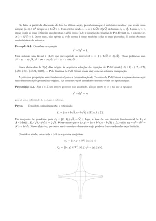 De fato, a partir da discuss˜o do ﬁm da ultima se¸˜o, percebemos que ´ suﬁciente mostrar que existe uma
                                 a              ´         ca                     e
                  2
                                √                                        √      √                    k
solu¸˜o (a, b) ∈ Z tal que a + b d > 1. Com efeito, sendo z1 = a + b d ∈ Z[ d] deﬁnimos zk = z1 . Como z1 > 1,
    ca
ent˜o todas as suas potˆncias s˜o distintas e al´m disso, (a, b) ´ solu¸˜o da equa¸˜o de Pell-Fermat se, e somente se,
   a                    e      a                e                e     ca          ca
        √
N (a + b d) = 1. Nesse caso, n˜o apenas z1 ´ de norma 1 como tamb´m todas as suas potˆncias. E assim obtemos
                               a              e                          e                   e
um inﬁnidade de solu¸˜es.
                      co

Exemplo 5.1. Considere a equa¸˜o
                             ca
                                                    x2 − 2y 2 = 1.
                                                                        √      √
Uma solu¸˜o n˜o trivial ´ (3, 2) que corresponde ao invers´
          ca   a           e                              ıvel z = 3 + 2 2 ∈ Z[ 2].              Suas potˆncias s˜o:
                                                                                                         e       a
             √                √                  √
z 2 = 17 + 12 2, z 3 = 99 + 70 2, z 4 = 577 + 408 2, ...

   Esses elementos de Z[d] d˜o origem `s seguintes solu¸˜es da equa¸˜o de Pell-Fermat:(±3, ±2) (±17, ±12),
                               a         a                co            ca
(±99, ±70), (±577, ±408), ... Pelo teorema de Pell Fermat essas s˜o todas as solu¸˜es da equa¸˜o.
                                                                 a               co          ca

  A pr´xima proposi¸˜o ser´ fundamental para a demonstra¸˜o do Teorema de Pell-Fermat e apresentamos aqui
      o            ca     a                               ca
uma demonstra¸˜o geom´trica original. As demonstra¸˜es anteriores usavam teoria de aproxima¸˜o.
             ca       e                           co                                       ca

Proposi¸˜o 5.7. Seja d ∈ Z um inteiro positivo n˜o quadrado. Ent˜o existe m > 0 tal que a equa¸˜o
       ca                                       a               a                             ca

                                                    x2 − dy 2 = m

possui uma inﬁnidade de solu¸oes inteiras.
                            c˜

Prova:     Considere, primeiramente, o reticulado
                                                 √        √
                                     L1 = {(a + b d, a − b d) ∈ R2 |a, b ∈ Z}.
                                                √     √
Um conjunto de geradores pala L1 ´ {(1, 1), ( d, − d)}, logo, a ´rea de um dom´
                                     e                               a               ınio fundamental de L1 ´ e
                   √    √        √                                     √       √
A = | det((1, 1), ( d, − d))| = 2 d. Observamos que se (x, y) = (a + b d, a − b d) ∈ L1 , ent˜o xy = a2 − db2 =
                                                                                             a
        √
N (a + b d). Nosso objetivo, portanto, ser´ encontrar elementos cujo produto das coordenadas seja limitado.
                                          a

   Considere ainda, para cada c > 0 os seguintes conjuntos:

                                             Hc = {(x, y) ∈ R2 | |xy| ≤ c}
                                                                  √               √
                                      Qc = {(x, y) ∈ R2 | |x| ≤       c e |y| ≤       c}.

                                                            y




                                                                                       x
 