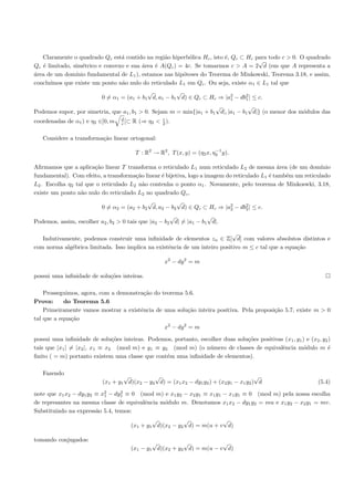 Claramente o quadrado Qc est´ contido na regi˜o hiperb´lica Hc , isto ´, Qc ⊂ Hc para todo c > 0. O quadrado
                                 a                a        o             e
                                                                                     √
Qc ´ limitado, sim´trico e convexo e sua ´rea ´ A(Qc ) = 4c. Se tomarmos c > A = 2 d (em que A representa a
   e               e                      a    e
´rea de um dom´
a               ınio fundamental de L1 ), estamos nas hip´teses do Teorema de Minkowski, Teorema 3.18, e assim,
                                                         o
conclu´
      ımos que existe um ponto n˜o nulo do reticulado L1 em Qc . Ou seja, existe α1 ∈ L1 tal que
                                 a
                                            √          √
                           0 = α1 = (a1 + b1 d, a1 − b1 d) ∈ Qc ⊂ Hc ⇒ |a2 − db2 | ≤ c.
                                                                         1     1
                                                                    √            √
Podemos supor, por simetria, que a1 , b1 > 0. Sejam m = min{|a1 + b1 d|, |a1 − b1 d|} (o menor dos m´dulos das
                                                                                                    o
                                  d                c
coordenadas de α1 ) e η2 ∈]0, m   c [⊂   R (⇒ η2 < 2 ).

   Considere a transforma¸˜o linear ortogonal:
                         ca

                                                                           −1
                                          T : R2 → R2 , T (x, y) = (η2 x, η2 y).

Aﬁrmamos que a aplica¸˜o linear T transforma o reticulado L1 num reticulado L2 de mesma ´rea (de um dom´
                       ca                                                                       a              ınio
fundamental). Com efeito, a transforma¸˜o linear ´ bijetiva, logo a imagem do reticulado L1 ´ tamb´m um reticulado
                                       ca        e                                          e     e
L2 . Escolha η2 tal que o reticulado L2 n˜o contenha o ponto α1 . Novamente, pelo teorema de Minkoswki, 3.18,
                                          a
existe um ponto n˜o nulo do reticulado L2 no quadrado Qc ,
                  a
                                            √          √
                           0 = α2 = (a2 + b2 d, a2 − b2 d) ∈ Qc ⊂ Hc ⇒ |a2 − db2 | ≤ c.
                                                                         2     2
                                                      √             √
Podemos, assim, escolher a2 , b2 > 0 tais que |a2 − b2 d| = |a1 − b1 d|.

                                                                            √
   Indutivamente, podemos construir uma inﬁnidade de elementos zn ∈ Z[ d] com valores absolutos distintos e
com norma alg´brica limitada. Isso implica na existˆncia de um inteiro positivo m ≤ c tal que a equa¸˜o
             e                                     e                                                ca

                                                     x2 − dy 2 = m

possui uma inﬁnidade de solu¸˜es inteiras.
                            co

    Prosseguimos, agora, com a demonstra¸˜o do teorema 5.6.
                                         ca
Prova:      do Teorema 5.6
    Primeiramente vamos mostrar a existˆncia de uma solu¸˜o inteira positiva. Pela proposi¸˜o 5.7, existe m > 0
                                       e                  ca                              ca
tal que a equa¸˜o
              ca
                                                x2 − dy 2 = m

possui uma inﬁnidade de solu¸˜es inteiras. Podemos, portanto, escolher duas solu¸˜es positivas (x1 , y1 ) e (x2 , y2 )
                               co                                               co
tais que |x1 | = |x2 |, x1 ≡ x2 (mod m) e y1 ≡ y2 (mod m) (o n´mero de classes de equivalˆncia m´dulo m ´
                                                                 u                            e          o          e
ﬁnito ( = m) portanto existem uma classe que cont´m uma inﬁnidade de elementos).
                                                 e

   Fazendo
                                   √          √                                         √
                           (x1 + y1 d)(x2 − y2 d) = (x1 x2 − dy1 y2 ) + (x2 y1 − x1 y2 ) d                       (5.4)

note que x1 x2 − dy1 y2 ≡ x2 − dy1 ≡ 0 (mod m) e x1 y2 − x2 y1 ≡ x1 y1 − x1 y1 ≡ 0 (mod m) pela nossa escolha
                           1
                                 2

de represantes na mesma classe de equivalˆncia m´dulo m. Denotamos x1 x2 − dy1 y2 = mu e x1 y2 − x2 y1 = mv.
                                         e      o
Substituindo na express˜o 5.4, temos:
                        a
                                                 √          √            √
                                         (x1 + y1 d)(x2 − y2 d) = m(u + v d)

tomando conjugados:
                                                 √          √            √
                                         (x1 − y1 d)(x2 + y2 d) = m(u − v d)
 