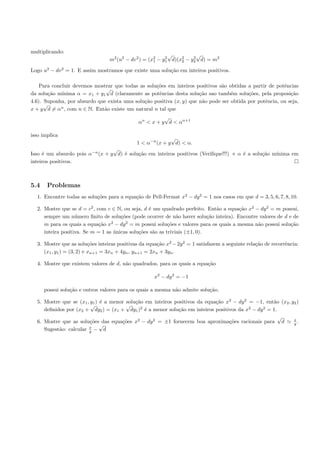 multiplicando:
                                                            √          √
                                 m2 (u2 − dv 2 ) = (x2 − y1 d)(x2 − y2 d) = m2
                                                     1
                                                          2
                                                                2
                                                                     2


Logo u2 − dv 2 = 1. E assim mostramos que existe uma solu¸˜o em inteiros positivos.
                                                         ca

    Para concluir devemos mostrar que todas as solu¸˜es em inteiros positivos s˜o obtidas a partir de potˆncias
                                                   co                          a                         e
                              √
da solu¸˜o m´
        ca   ınima α = x1 + y1 d (claramente as potˆncias desta solu¸˜o sao tamb´m solu¸˜es, pela proposi¸˜o
                                                    e                 ca           e      co                ca
4.6). Suponha, por absurdo que exista uma solu¸˜o positiva (x, y) que n˜o pode ser obtida por potˆncia, ou seja,
                                              ca                       a                         e
      √
x + y d = αn , com n ∈ N. Ent˜o existe um natural n tal que
                             a
                                                        √
                                              αn < x + y d < αn+1

isso implica
                                                           √
                                             1 < α−n (x + y d) < α.
                                 √
Isso ´ um absurdo pois α−n (x + y d) ´ solu¸˜o em inteiros positivos (Veriﬁque!!!) e α ´ a solu¸˜o m´
     e                               e     ca                                          e       ca   ınima em
inteiros positivos.



5.4    Problemas
  1. Encontre todas as solu¸˜es para a equa¸˜o de Pell-Fermat x2 − dy 2 = 1 nos casos em que d = 3, 5, 6, 7, 8, 10.
                           co              ca

  2. Mostre que se d = c2 , com c ∈ N, ou seja, d ´ um quadrado perfeito. Ent˜o a equa¸˜o x2 − dy 2 = m possui,
                                                  e                            a       ca
     sempre um n´mero ﬁnito de solu¸˜es (pode ocorrer de n˜o haver solu¸˜o inteira). Encontre valores de d e de
                   u                  co                       a            ca
     m para os quais a equa¸˜o x2 − dy 2 = m possui solu¸˜es e valores para os quais a mesma n˜o possui solu¸˜o
                             ca                            co                                 a             ca
     inteira positiva. Se m = 1 as unicas solu¸˜es s˜o as triviais (±1, 0).
                                   ´          co    a

  3. Mostre que as solu¸˜es inteiras positivas da equa¸˜o x2 − 2y 2 = 1 satisfazem a seguinte rela¸˜o de recorrˆncia:
                           co                           ca                                        ca           e
     (x1 , y1 ) = (3, 2) e xn+1 = 3xn + 4yn , yn+1 = 2xn + 3yn .

  4. Mostre que existem valores de d, n˜o quadrados, para os quais a equa¸˜o
                                       a                                 ca

                                                     x2 − dy 2 = −1

      possui solu¸˜o e outros valores para os quais a mesma n˜o admite solu¸˜o.
                 ca                                          a             ca

  5. Mostre que se (x1 , y1 ) ´ a menor solu¸˜o em inteiros positivos da equa¸˜o x2 − dy 2 = −1, ent˜o (x2 , y2 )
                              e             ca                               ca                     a
                         √              √
     deﬁnidos por (x2 + dy2 ) = (x1 + dy1 )2 ´ a menor solu¸˜o em inteiros positivos da x2 − dy 2 = 1.
                                                e             ca
                                                                                                       √      x
  6. Mostre que as solu¸˜es das equa¸˜es x2 − dy 2 = ±1 fornecem boa aproxima¸˜es racionais para d
                         co           co                                          co                          y.
                        x
                              √
     Sugest˜o: calcular y − d
           a
 