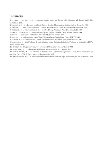 Referˆncias
     e
[1] stewart, i. n.; tall, d. o. - Algebraic number theory and Fermat‘s last Theorem, A K Peters, Natick MA,
3rd Edition, 2002.
[2] cassels, j. w. s. - Lectures on Elliptic Curves, London Mathematical Society Student Texts, 24, 1991.
[3] gamzon, a. - The Hasse-Minkowski Theorem, Honors Scholar Theses, University of Connecticut, 2006.
[4] borevich, z. i.; shafarevich, i. r. - Number Theory, Academic Press INc, Orlando Fl, 1966.
                                              ´
[5] garcia, a.; lequain, i. - Elementos de Algebra, Projeto Euclides, IMPA, Rio de Janeiro, 1996.
[6] hefez, a. - Inicia¸ao ` Aritm´tica, PIC-OBMEP, Rio de Janeiro, 2010.
                      c˜ a         e
[7] mialaret, m. - O Princ´ ıpio Local-Global, Monograﬁa de Conclus˜o de Curso, UFRPE, 2008.
                                                                    a
[8] gondim, r. - A Aritm´tica das Curvas Alg´bricas Planas de Gˆnero Zero, Notas de Aula, 2007.
                          e                     e                e
[9] lages lima, e. - Meu Professor de Matem´trica e outras Hist´rias, Cole¸˜o do Professor de Matem´tica, IMPA,
                                              a                o          ca                       a
Riode Janeiro, 2006.
[10] hitchin, n. - Projective Geometry, b3 course 2003 (Lecture Notes), Oxford, 2003.
[11] muniz neto, A. C. - Equa¸˜es Diofantinas, Revista Eureka! n. 7, Brasil, 2000.
                                 co
[12] kumar dutta, A. - Mathematics in Ancient India-Diophantine Equations: The Kuttaka Resonance, An
overview, Part 1, Vol. 7, No. 4, pp.4;19, Koltaka-India, 2002.
[13] waldschimidt, m. - On the so called Pell-Fermat Equation www.impa.br/opencms/en, Rio de Janeiro, 2010.
 