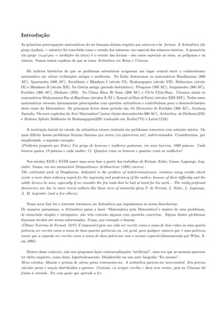 Introdu¸˜o
       ca
As primeiras preocupa¸˜es matem´ticas do ser humano diziam respeito aos n´meros e `s formas. A Aritm´tica (do
                     co          a                                        u       a                     e
grego αριθµ´ς = n´mero) foi concebida como o estudo dos n´meros, em especial dos n´meros inteiros. A geometria
      ´    ø      u                                        u                      u
(do grego γ ωµτ ρ´α = medi¸˜es da terra) ´ o estudo das formas - s˜o casos especiais as retas, os pol´
                 ι          co             e                       a                                 ıgonos e as
cˆnicas. Vamos tentar explicar do que se trata Aritm´tica em Retas e Cˆnicas.
 o                                                  e                 o

   H´ ind´
     a    ıcios hist´ricos de que os problemas aritm´ticos ocupavam um lugar central entre o conhecimento
                    o                                  e
matem´tico em v´rias civiliza¸˜es antigas e medievais. Na ´
       a          a            co                              India destacamos os matem´ticos Baudhayana (800
                                                                                            a
AC), Apastamba (600 AC), Aryabhata e Bhaskara I (s´culo VI), Brahmagupta (s´culo VII), Mahaviara (s´culo
                                                         e                            e                        e
IX) e Bhaskara II (s´culo XII). Na Gr´cia antiga (per´
                    e                 e              ıodo helen´ ıstico): Pit´goras (500 AC), Arquimedes (300 AC),
                                                                             a
Euclides (300 AC), Diofanto (250). Na China Zhou Bi Suan (300 AC) e Ch’in Chiu-Shao. Citamos ainda os
matem´ticos Mul¸umanos Ibn al-Haytham (s´culos X-XI ), Kamal al-Dim al-Farisi (s´culos XIII-XIV). Todos esses
       a         c                           e                                         e
matem´ticos estavam intensamente preocupados com quest˜es aritm´ticas e contribu´
       a                                                    o          e                ıram para o desenvolvimento
deste ramo da Matem´tica. Os principais livros desse per´
                       a                                   ıodo s˜o Os Elementos de Euclides (300 AC), Jiuzhang
                                                                   a
Suanshu “Os nove cap´ ıtulos da Arte Matem´tica”(autor chinˆs desconhecido-300 AC), Aritm´tica de Diofanto(250)
                                           a                 e                                e
                                                                    ´
e Brahma Sphuta Siddhanta de Brahmagupta(628) traduzido em Arabe(773) e Latin(1123).

   A motiva¸ao inicial do estudo da aritm´tica estava centrada em problemas concretos com solu¸˜es inteira. Os
              c˜                         e                                                    co
mais dif´
        ıceis desses problemas ﬁcaram famosos por serem (ou parecerem ser) indeterminados. Consideremos, por
simplicidade, o seguinte exemplo:
(Problema proposto por Euler) Um grupo de homens e mulheres gastaram, em uma taverna, 1000 patacas. Cada
homem gastou 19 patacas e cada mulher 13. Quantos eram os homens e quantas eram as mulheres?

    Nos s´culos XVII e XVIII nasce uma nova fase a partir dos trabalhos de Fermat, Euler, Gauss, Lagrange, Leg-
         e
endre. Gauss, em seu memor´vel Disquisitiones Arithmeticae (1801) escreve :
                               a
The celebrated work of Diophantus, dedicated to the problem of indeterminateness, contains many results which
excite a more than ordinary regard for the ingenuity and proﬁciency of the author, because of their diﬃculty and the
subtle devices he uses, especially if we consider the few tools that he had at hand for his work... The really profound
discoveries are due to more recent authors like those men of immortal glory P. de Fermat, L. Euler, L. Lagrange,
A. M. Legendre (and a few others).

   Nessa nova fase foi o interesse intr´
                                       ınseco na Aritm´tica que impulsionou as novas descobertas.
                                                       e
De maneira parnasiana, a Aritm´tica passa a fazer “Matem´tica pela Matem´tica”e muitos de seus problemas,
                                  e                           a                a
de enunciado simples e intrigantes, n˜o tˆm conex˜o alguma com quest˜es concretas. Alguns desses problemas
                                       a e           a                   o
duraram s´culos at´ serem solucionados. Como, por exemplo o famoso
          e         e
 ´                                   ´
(Ultimo Teorema de Fermat, 1637) E imposs´ para um cubo ser escrito como a soma de dois cubos ou uma quarta
                                              ıvel
potˆncia ser escrita como a soma de duas quartas potˆncias ou, em geral, para qualquer n´mero que ´ uma potˆncia
   e                                                  e                                 u         e        e
maior que a segunda ser escrito como a soma de duas potˆncias com o mesmo expoente(demonstrado por Wiles, A.
                                                          e
em 1995)

    Dentro desse contexto, n˜o nos propomos fazer contextualiza¸˜es “artiﬁciais”, uma vez que as mesmas parecem
                             a                                  co
ter efeito negativo, como dizia, hiperbolicamente, Maiakoviski em sua auto biograﬁa “Eu mesmo”:
Meus estudos: Mam˜e e primas de v´rios graus ensinavam-me. A aritm´tica parecia-me inveross´
                      a               a                                 e                        ımil. Era preciso
calcular peras e ma¸˜s distribu´
                     ca         ıdas a garotos. Contudo, eu sempre recebia e dava sem contar, pois no C´ucaso h´
                                                                                                        a        a
frutas ` vontade. Foi com gosto que aprendi a ler.
       a
 