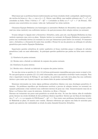 Observamos que os problemas lineares indeterminados que foram estudados desde a antiguidade, algebricamente,
 a                                                                  ıceis, mas tamb´m milenares s˜o z 2 = x2 + y 2
s˜o escritos da forma ax + by = c, com a, b, c ∈ Z. Outros, mais dif´              e              a
(estudados na India, China e Gr´cia) e x2 − dy 2 = 1 (estudados na ´
                                 e                                     India) ou xn + y n = z n (de Fermat). Eles
possuem uma caracter´ ıstica em comum: todos s˜o “polinomiais”em v´rias vari´veis.
                                                a                     a        a

   Chamamos Equa¸˜o Diofantina (em homenagem ao matem´tico Diofanto de Alexandria) uma equa¸˜o polino-
                    ca                                         a                                        ca
mial (em v´rias vari´veis) com coeﬁcientes inteiros e da qual procuramos obter solu¸˜es inteiras (ou racionais).
          a         a                                                              co

   O nosso enfoque ´ a liga¸˜o entre a Geometria e Aritm´tica, assim, para n´s, uma Equa¸˜o Diofantina em duas
                     e     ca                            e                  o            ca
vari´veis representa uma curva no plano. Solu¸˜es inteiras (ou racionais) da Equa¸˜o Diofantina correspondem a
    a                                         co                                  ca
pontos com coordenadas inteiras (ou racionais) na curva que chamaremos ponto inteiro (ou racional). O casamento
entre a Aritm´tica e a Geometria foi muito bem sucedido e Fermat foi um dos pioneiros na utiliza¸˜o de m´todos
              e                                                                                  ca       e
geom´tricos para resolver Equa¸˜es Diofantinas.
      e                        co

   Importantes quest˜es aritm´ticas de car´ter qualitativo s´ foram resolvidas gra¸as ` utiliza¸˜o de m´todos
                     o        e            a                 o                     c a          ca        e
geom´tricos (cada vez mais soﬁsticados). As principais quest˜es qualitativas que podem ser feitas neste contexto
     e                                                      o
s˜o:
 a

  (i) Existˆncia de pontos racionais;
           e

 (ii) Decis˜o entre a ﬁnitude ou inﬁnitude do conjunto dos pontos racionais;
           a

(iii) Existˆncia de pontos inteiros;
           e

(iv) Decis˜o entre a ﬁnitude ou inﬁnitude do conjunto dos pontos inteiros.
          a

    No caso das curvas as quest˜es (i), (ii) e (iv) j´ foram praticamente respondidas para grau menor ou igual a trˆs.
                               o                     a                                                             e
No caso geral apenas as quest˜es (ii) e (iv) est˜o solucionadas, mas a matem´tica envolvida ´ muito avan¸ada. Para
                             o                   a                             a              e           c
citar o importanto teorema de Faltings, G. que implica, em particular, que toda curva plana lisa com coefcientes
inteiros e grau maior que 3 possui somente um n´mero ﬁnito de pontos racionais(1983).
                                                     u

   Estaremos interessados em tratar alguns problemas aritm´ticos cl´ssicos com uma abordagem geom´trica el-
                                                              e        a                                  e
ementar. Os problemas espec´  ıﬁcos que abordaremos envolvem a procura de solu¸˜es inteiras (ou racionais) em
                                                                                    co
equa¸˜es polinomiais a duas vari´veis (com coeﬁcientes inteiros) de graus um e dois. Geometricamente essas s˜o as
     co                         a                                                                             a
Retas e as Cˆnicas (da´ o nome do minicurso, Aritm´tica em Retas e Cˆnicas).
             o         ı                           e                    o
Daremos um tratamento um pouco mais geom´trico ao estudo das retas. No caso das cˆnicas, al´m de resultados
                                              e                                          o        e
gerais, faremos um estudo detalhado de dois problemas cl´ssicos espec´
                                                         a            ıﬁcos: Inteiros que s˜o Soma de dois Quadra-
                                                                                           a
dos x2 + y 2 = n e as equa¸˜es de Pell-Fermatx2 − dy 2 = 1. Para tratar esses problemas introduziremos a teoria
                           co
de Minkowski no plano, de maneira auto contida. Daremos referˆncias que seguem essa linha de racioc´
                                                                  e                                       ınio para
aqueles que quiserem dar continuidade ao estudo da assim chamada Geometria Aritm´tica. e
 