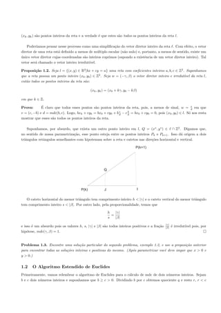 (xk , yk ) s˜o pontos inteiros da reta e a verdade ´ que estes s˜o todos os pontos inteiros da reta l.
            a                                      e            a

    Poder´ıamos pensar nesse processo como uma simpliﬁca¸˜o do vetor diretor inteiro da reta . Com efeito, o vetor
                                                          ca
diretor de uma reta est´ deﬁnido a menos de m´ltiplo escalar (n˜o nulo) e, portanto, a menos de sentido, existe um
                       a                        u               a
unico vetor diretor cujas coordenadas s˜o inteiros coprimos (supondo a existˆncia de um vetor diretor inteiro). Tal
´                                      a                                    e
vetor ser´ chamado o vetor inteiro irredut´
         a                                ıvel.

Proposi¸˜o 1.2. Seja l = {(x, y) ∈ R2 |bx + cy = a} uma reta com coeﬁcientes inteiros a, b, c ∈ Z2 . Suponhamos
         ca
que a reta possua um ponto inteiro (x0 , y0 ) ∈ Z2 . Seja w = (−γ, β) o vetor diretor inteiro e irredut´ da reta l,
                                                                                                       ıvel
ent˜o todos os pontos inteiros da reta s˜o:
   a                                    a

                                              (xk , yk ) = (x0 + kγ, y0 − kβ)

em que k ∈ Z.

Prova:       ´
             E claro que todos esses pontos s˜o pontos inteiros da reta, pois, a menos de sinal, w = v em que
                                              a                                                               d
                                                             c     b
v = (c, −b) e d = mdc(b, c). Logo, bxk + cyk = bx0 + cy0 + b d − c d = bx0 + cy0 = 0, pois (x0 , y0 ) ∈ l. S´ nos resta
                                                                                                            o
mostrar que esses s˜o todos os pontos inteiros da reta.
                    a

    Suponhamos, por absurdo, que exista um outro ponto inteiro em l, Q = (x∗ , y ∗ ) ∈ ∩ Z2 . Digamos que,
no sentido de nossa parametriza¸˜o, esse ponto esteja entre os pontos inteiros Pk e Pk+1 . Isso d´ origem a dois
                                ca                                                                a
triˆngulos retˆngulos semelhantes com hipotenusa sobre a reta e catetos nas dire¸˜es horizontal e vertical.
   a          a                                                                 co

                                                                            P(k+1)




                                                       Q




                                       P(k)            J                    I

   O cateto horizontal do menor triˆngulo tem comprimento inteiro h < |γ| e o cateto vertical do menor triˆngulo
                                   a                                                                      a
tem comprimento inteiro s < |β|. Por outro lado, pela proporcionalidade, temos que

                                                           h   |γ|
                                                             =
                                                           s   |β|
                                                                                              |γ|
e isso ´ um absurdo pois os valores h, s, |γ| e |β| s˜o todos inteiros positivos e a fra¸˜o
       e                                             a                                  ca    |β|   ´ irredut´ pois, por
                                                                                                    e        ıvel
hip´tese, mdc(γ, β) = 1.
    o


Problema 1.3. Encontre uma solu¸˜o particular do segundo problema, exemplo 1.2, e use a proposi¸˜o anterior
                                    ca                                                             ca
para encontrar todas as solu¸˜es inteiras e positivas do mesmo. (Ap´s parametrizar vocˆ deve impor que x > 0 e
                            co                                     o                  e
y > 0.)


1.2    O Algoritmo Estendido de Euclides
Primeiramente, vamos relembrar o algoritmo de Euclides para o c´lculo de mdc de dois n´meros inteiros. Sejam
                                                                a                     u
b e c dois n´meros inteiros e suponhamos que b ≥ c > 0. Dividindo b por c obtemos quociente q e resto r, r < c
            u
 