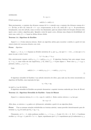 satisfazendo:
                                                     b = cq + r.
´ a
E f´cil mostrar que:
                                               mdc(b, c) = mdc(c, r).
Mais precisamente, o conjunto dos divisores comuns de b e c coincide com o conjunto dos divisores comuns de c
e r. De fato, se d|b e d|c, ent˜o d|r = b − cq e, reciprocamente, se d|c e d|r, ent˜o d|b = cq + r. Se procedermos,
                               a                                                   a
iteradamente, com este m´todo, como os restos v˜o diminuindo, ap´s um n´mero ﬁnito de itera¸˜es obtemos resto
                           e                       a                o        u                    co
igual a zero e ent˜o o algoritmo p´ra. Quando o resto for igual a zero, obtemos uma rela¸˜o de divisibilidade e|f
                  a                 a                                                       ca
neste caso, mdc(e, f ) = e ´ igual ao ultimo divisor obtido.
                           e          ´

Teorema 1.4. Algoritmo de Euclides

   Sejam b > c > 0 dois n´meros inteiros. Existe um algoritmo efetivo para encontrar o mdc(b, c) a partir de (um
                         u
n´mero ﬁnito de) sucessivas divis˜es com resto.
 u                               o

Prova:     Algoritmo

   Sejam r−1 = b, r0 = c e fa¸amos as divis˜es sucessivas de rk por rk+1 em que k = −1, 0, ..., n (em que n ´ o
                              c            o                                                                e
passo em que o resto ´ zero).
                     e
                                            rk = rk+1 qk+1 + rk+2 .
Pelo anteriormente exposto mdc(rk , rrk+1 ) = mdc(rk+1 , rrk+2 ). O algoritmo funciona bem pois sempre temos
rk > rk+1 e, como todos s˜o n˜o negativos(rk ≥ 0), ent˜o rn+1 = 0 para algum n. Nesse caso rn−1 = rn qn e,
                            a a                         a
portanto, mdc(rn−1 , rn ) = rn .

   Logo,
                            mdc(b, c) = ... = mdc(rk , rk+1 ) = ... = mdc(rn−1 , rn ) = rn



   O algoritmo estendido de Euclides ´ um m´todo interativo de obter, para cada um dos restos encontrados no
                                      e       e
algoritmo de Euclides, uma express˜o do tipo:
                                  a

                                                   rk = bxk + cyk

na qual xk e yk s˜o inteiros.
                 a
   O algoritmo estendido de Euclides nos permite demonstrar o seguinte teorema conhecido por Lema de B`zout:
                                                                                                      e

Teorema 1.5. Algoritmo Estendido de Euclides - Lema de B`zout
                                                        e

   Sejam b e c n´meros inteiros, b > c > 0, e seja d = mdc(b, c). Ent˜o existem inteiros x e y tais que:
                u                                                    a

                                                    bx + cy = d.

Al´m disso, os inteiros x e y podem ser efetivamente calculados a partir de um algoritmo ﬁnito.
  e

Prova:     Com as mesmas nota¸˜es estabelecidas no teorema anterior, vamos proceder interativamente para de-
                               co
terminar xk e yk de modo que bxk + cyk = rk .

   Claramente, se k = −1, ent˜o podemos escolher x−1 = 1 e y−1 = 0 pois 1.b + 0.c = b. Se k = 0 podemos
                                 a
escolher x0 = 0 e y0 = 1, pois 0.b + 1.c = c. Agora, suponhamos que k ≥ 1 e suponhamos que j´ conhecemos xk−2 ,
                                                                                            a
 