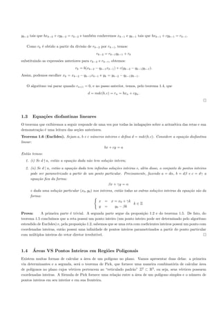 yk−2 tais que bxk−2 + cyk−2 = rk−2 e tamb´m conhecemos xk−1 e yk−1 tais que bxk−1 + cyk−1 = rk−1 .
                                         e

   Como rk ´ obtido a partir da divis˜o de rk−2 por rk−1 , temos:
           e                         a
                                               rk−2 = rk−1 qk−1 + rk
substituindo as express˜es anteriores para rk−2 e rk−1 , obtemos:
                       o
                                  rk = b(xk−2 − qk−1 xk−1 ) + c(yk−2 − qk−1 yk−1 ).
Assim, podemos escolher xk = xk−2 − qk−1 xk−1 e yk = yk−2 − qk−1 yk−1 .

   O algoritmo vai parar quando rn+1 = 0, e no passo anterior, temos, pelo teorema 1.4, que
                                          d = mdc(b, c) = rn = bxn + cyn .




1.3    Equa¸oes diofantinas lineares
           c˜
O teorema que exibiremos a seguir responde de uma vez por todas `s indaga¸˜es sobre a aritm´tica das retas e sua
                                                                a        co                e
demonstra¸˜o ´ uma leitura das se¸˜es anteriores.
         ca e                    co
Teorema 1.6 (Euclides). Sejam a, b e c n´meros inteiros e deﬁna d = mdc(b, c). Considere a equa¸ao diofantina
                                        u                                                      c˜
linear:
                                               bx + cy = a
Ent˜o temos:
   a
  1. (i) Se d a, ent˜o a equa¸˜o dada n˜o tem solu¸˜o inteira;
                    a        ca        a          ca

  2. (ii) Se d | a, ent˜o a equa¸˜o dada tem inﬁnitas solu¸˜es inteiras e, al´m disso, o conjunto de pontos inteiros
                       a        ca                        co                 e
     pode ser parametrizado a partir de um ponto particular. Precisamente, fazendo a = dα, b = dβ e c = dγ a
     equa¸˜o ﬁca da forma:
          ca
                                                      βx + γy = α
      e dada uma solu¸˜o particular (x0 , y0 ) nos inteiros, ent˜o todas as outras solu¸˜es inteiras da equa¸˜o s˜o da
                     ca                                         a                      co                   ca a
      forma:
                                                  x = x = x0 + γk
                                                                         k∈Z
                                                  y =        y0 − βk
Prova:      A primeira parte ´ trivial. A segunda parte segue da proposi¸˜o 1.2 e do teorema 1.5. De fato, do
                                e                                           ca
teorema 1.5 conclu´ımos que a reta possui um ponto inteiro (um ponto inteiro pode ser determinado pelo algoritmo
estendido de Euclides) e, pela proposi¸˜o 1.2, sabemos que se uma reta com coeﬁcientes inteiros possui um ponto com
                                      ca
coordenadas inteiras, ent˜o possui uma inﬁnidade de pontos inteiros parametrizados a partir do ponto particular
                          a
com m´ltiplos inteiros do vetor diretor irredut´
       u                                         ıvel.



1.4    ´
       Areas VS Pontos Inteiros em Regi˜es Poligonais
                                       o
Existem muitas formas de calcular a ´rea de um pol´
                                       a            ıgono no plano. Vamos apresentar duas delas: a primeira
via determinantes e a segunda, ser´ o teorema de Pick, que fornece uma maneira combinat´ria de calcular ´rea
                                    a                                                     o                a
      ıgonos no plano cujos v´rtices pertencem ao “reticulado padr˜o” Z2 ⊂ R2 , ou seja, seus v´rtices possuem
de pol´                        e                                  a                            e
coordenadas inteiras. A f´rmula de Pick fornece uma rela¸˜o entre a ´rea de um pol´
                          o                             ca          a             ıgono simples e o n´mero de
                                                                                                      u
pontos inteiros em seu interior e em sua fronteira.
 