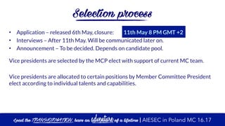 Selection process
• Application – released 6th May, closure: 11th May 8 PM GMT +2
• Interviews – After 11th May. Will be communicated later on.
• Announcement – To be decided. Depends on candidate pool.
Vice presidents are selected by the MCP elect with support of current MC team.
Vice presidents are allocated to certain positions by Member Committee President
elect according to individual talents and capabilities.
Lead the transformation, have an adventure of a lifetime | AIESEC in Poland MC 16.17
 