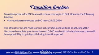 T ransition timeline
Transition process for MC team will require moving in to Pink House in the following
timeline:
• 4th round person elected on MC team: 24.05.2016.
The official term 16/17 will start on 1st July 2016 and will end on 30 June 2017.
You should complete your transition on LC/MC level until this date because there will
be no possibility to get days off during transition period.
Lead the transformation, have an adventure of a lifetime | AIESEC in Poland MC 16.17
 